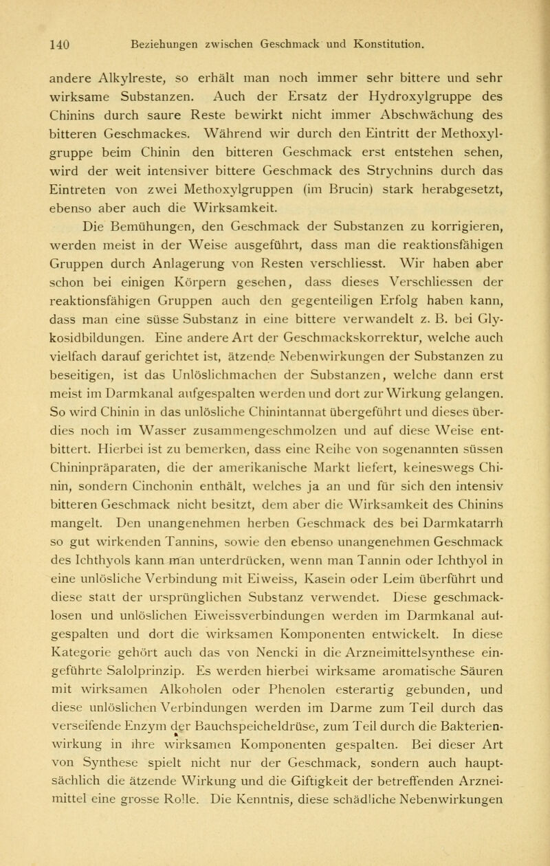 andere Alkylreste, so erhält man noch immer sehr bittere und sehr wirksame Substanzen. Auch der Ersatz der Hydroxylgruppe des Chinins durch saure Reste bewirkt nicht immer Abschwächung des bitteren Geschmackes. Während wir durch den Eintritt der Methoxyl- gruppe beim Chinin den bitteren Geschmack erst entstehen sehen, wird der weit intensiver bittere Geschmack des Strychnins durch das Eintreten von zwei Methoxylgruppen (im Brucin) stark herabgesetzt, ebenso aber auch die Wirksamkeit. Die Bemühungen, den Geschmack der Substanzen zu korrigieren, werden meist in der Weise ausgeführt, dass man die reaktionsfähigen Gruppen durch Anlagerung von Resten verschliesst. Wir haben aber schon bei einigen Körpern gesehen, dass dieses Verschliessen der reaktionsfähigen Gruppen auch den gegenteiligen Erfolg haben kann, dass man eine süsse Substanz in eine bittere verwandelt z. B. bei Gly- kosidbildungen. Eine andere Art der Geschmackskorrektur, welche auch vielfach darauf gerichtet ist, ätzende Nebenwirkungen der Substanzen zu beseitigen, ist das Unlöslichmachen der Substanzen, welche dann erst meist im Darmkanal aufgespalten werden und dort zur Wirkung gelangen. So wird Chinin in das unlösliche Chinintannat übergeführt und dieses über- dies noch im Wasser zusammengeschmolzen und auf diese Weise ent- bittert. Hierbei ist zu bemerken, dass eine Reihe von sogenannten süssen Chininpräparaten, die der amerikanische Markt liefert, keineswegs Chi- nin, sondern Cinchonin enthält, welches ja an und für sich den intensiv bitteren Geschmack nicht besitzt, dem aber die Wirksamkeit des Chinins mangelt. Den unangenehmen herben Geschmack des bei Darmkatarrh so gut wirkenden Tannins, sowie den ebenso unangenehmen Geschmack des Ichthyols kann nlan unterdrücken, wenn man Tannin oder Ichthyol in eine unlösliche Verbindung mit Eiweiss, Kasein oder Leim überführt und diese statt der ursprünglichen Substanz verwendet. Diese geschmack- losen und unlöslichen Eiweissverbindungen werden im Darmkanal aut- gespalten und dort die wirksamen Komponenten entwickelt. In diese Kategorie gehört auch das von Nencki in die Arzneimittelsynthese ein- geführte Salolprinzip. Es werden hierbei wirksame aromatische Säuren mit wirksamen Alkoholen oder Phenolen esterartig gebunden, und diese unlöslichen Verbindungen werden im Darme zum Teil durch das verseifende Enzym der Bauchspeicheldrüse, zum Teil durch die Bakterien- wirkung in ihre wirksamen Komponenten gespalten. Bei dieser Art von Synthese spielt nicht nur der Geschmack, sondern auch haupt- sächlich die ätzende Wirkung und die Giftigkeit der betreffenden Arznei- mittel eine grosse Rolle. Die Kenntnis, diese schädliche Nebenwirkungen