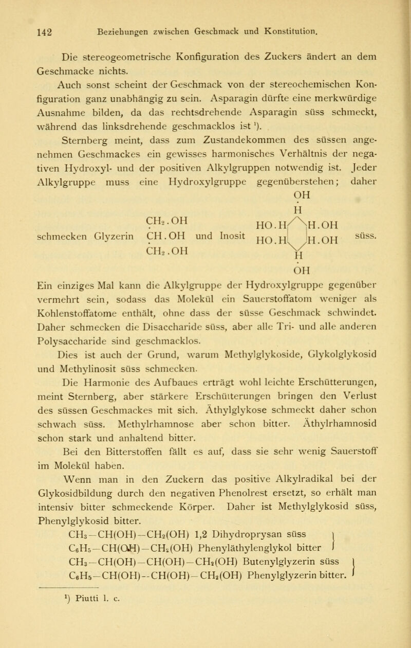 Die stereogeometrische Konfiguration des Zuckers ändert an dem Geschmacke nichts. Auch sonst scheint der Geschmack von der stereochemischen Kon- figuration ganz unabhängig zu sein. Asparagin dürfte eine merkwürdige Ausnahme bilden, da das rechtsdrehende Asparagin süss schmeckt, während das hnksdrehende geschmacklos ist '). Sternberg meint, dass zum Zustandekommen des süssen ange- nehmen Geschmackes ein gewisses harmonisches Verhältnis der nega- tiven Hydroxyl- und der positiven Alkylgruppen notwendig ist. Jeder Alkylgruppe muss eine H\'droxylgruppe gegenüberstehen; daher OH H CHo.OH HO.H/^'^H.OH schmecken Glyzerin GH. OH und Inosit j^q ^ |j| qj^ süss. CH2.OH H OH Ein einziges Mal kann die Alkj-lgruppe der Hydroxylgruppe gegenüber vermehrt sein, sodass das Molekül ein SauerstofFatom weniger als Kohlenstoffatome enthält, ohne dass der süsse Geschmack schwindet. Daher schmecken die Disaccharide süss, aber alle Tri- und alle anderen Polysaccharide sind geschmacklos. Dies ist auch der Grund, warum Methylglykoside, Glykolglykosid und Methylinosit süss schmecken. Die Harmonie des Aufbaues erträgt wohl leichte Erschütterungen, meint Sternberg, aber stärkere Erschütterungen bringen den Verlust des süssen Geschmackes mit sich. Athylglykose schmeckt daher schon schwach süss. Methylrhamnose aber schon bitter. Äthylrhamnosid schon stark und anhaltend bitter. Bei den Bitterstoifen fällt es auf, dass sie sehr wenig Sauerstoff im Molekül haben. Wenn man in den Zuckern das positive Alkylradikal bei der Glykosidbildung durch den negativen Phenolrest ersetzt, so erhält man intensiv bitter schmeckende Körper. Daher ist Methylglykosid süss, Phenylglykosid bitter. CH3-CH(OH)-CH2(OH) 1,2 Dihydroprysan süss C6H5-CH(aH)-CH.i(OH) Phenyläthylenglykol bitter CH3-CH(OH)-CH(OH)-CH2(OH) Butenylglyzerin süss j C6H5-CH(OH)-CH(OH)-CH2(OH) Phenylglyzerin bitter. ' 1) Piutti 1. c.