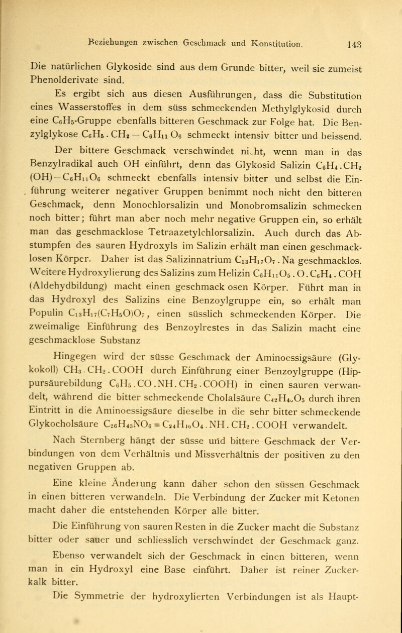 Die natürlichen Glykoside sind aus dem Grunde bitter, weil sie zumeist Phenolderivate sind. Es ergibt sich aus diesen Ausführungen, dass die Substitution eines Wasserstoffes in dem süss schmeckenden Methylglykosid durch eine CeHs-Gruppe ebenfalls bitteren Geschmack zur Folge hat. Die Ben- zylglykose CeHs. CHa — CeHn Oe schmeckt intensiv bitter und beissend. Der bittere Geschmack verschwindet ni.ht, vi^enn man in das Benzylradikal auch OH einführt, denn das Glykosid Salizin C6H4.CH2 (OH) —CeHnOe schmeckt ebenfalls intensiv bitter und selbst die Ein- führung weiterer negativer Gruppen benimmt noch nicht den bitteren Geschmack, denn Monochlorsalizin und Monobromsalizin schmecken noch bitter; führt man aber noch mehr negative Gruppen ein, so erhält man das geschmacklose Tetraazetylchlorsahzin. Auch durch das Ab- stumpfen des sauren Hydroxyls im Salizin erhält man einen geschmack- losen Körper. Daher ist das Salizinnatrium C13H17O7. Na geschmacklos. Weitere Hydroxylierung des Salizins zum Helizin CeHuOs. O. C6H4. COH (Aldehydbildung) macht einen geschmack osen Körper. Führt man in das Hydroxyl des Salizins eine Benzoylgruppe ein, so erhält man Populin Ci3Hi7(C7H50)07, einen süssHch schmeckenden Körper. Die zweimalige Einführung des Benzoylrestes in das Salizin macht eine geschmacklose Substanz Hingegen wird der süsse Geschmack der Aminoessigsäure (Gly- kokoil) CH3 CH2. COOH durch Einführung einer Benzoylgruppe (Hip- pursäurebildung CgHs .CO .NH. CH2-COOH) in einen sauren verwan- delt, während die bitter schmeckende Cholalsäure C42H40O5 durch ihren Eintritt in die Aminoessigsäure dieselbe in die sehr bitter schmeckende Glykocholsäure GoßH^aNOc = C24H,o04.NH. CH2. COOH verwandelt. Nach Sternberg hängt der süsse urid bittere Geschmack der Ver- bindungen von dem Verhältnis und Missverhältnis der positiven zu den negativen Gruppen ab. Eine kleine Änderung kann daher schon den süssen Geschmack in einen bitteren verwandeln. Die Verbindung der Zucker mit Ketonen macht daher die entstehenden Körper alle bitter. Die Einführung von sauren Resten in die Zucker macht die Substanz bitter oder sauer und schliesslich verschwindet der Geschmack ganz. Ebenso verwandelt sich der Geschmack in einen bitteren, wenn man in ein Hydroxyl eine Base einführt. Daher ist reiner Zucker- kalk bitter. Die Symmetrie der hydroxylierten Verbindungen ist als Haupt-