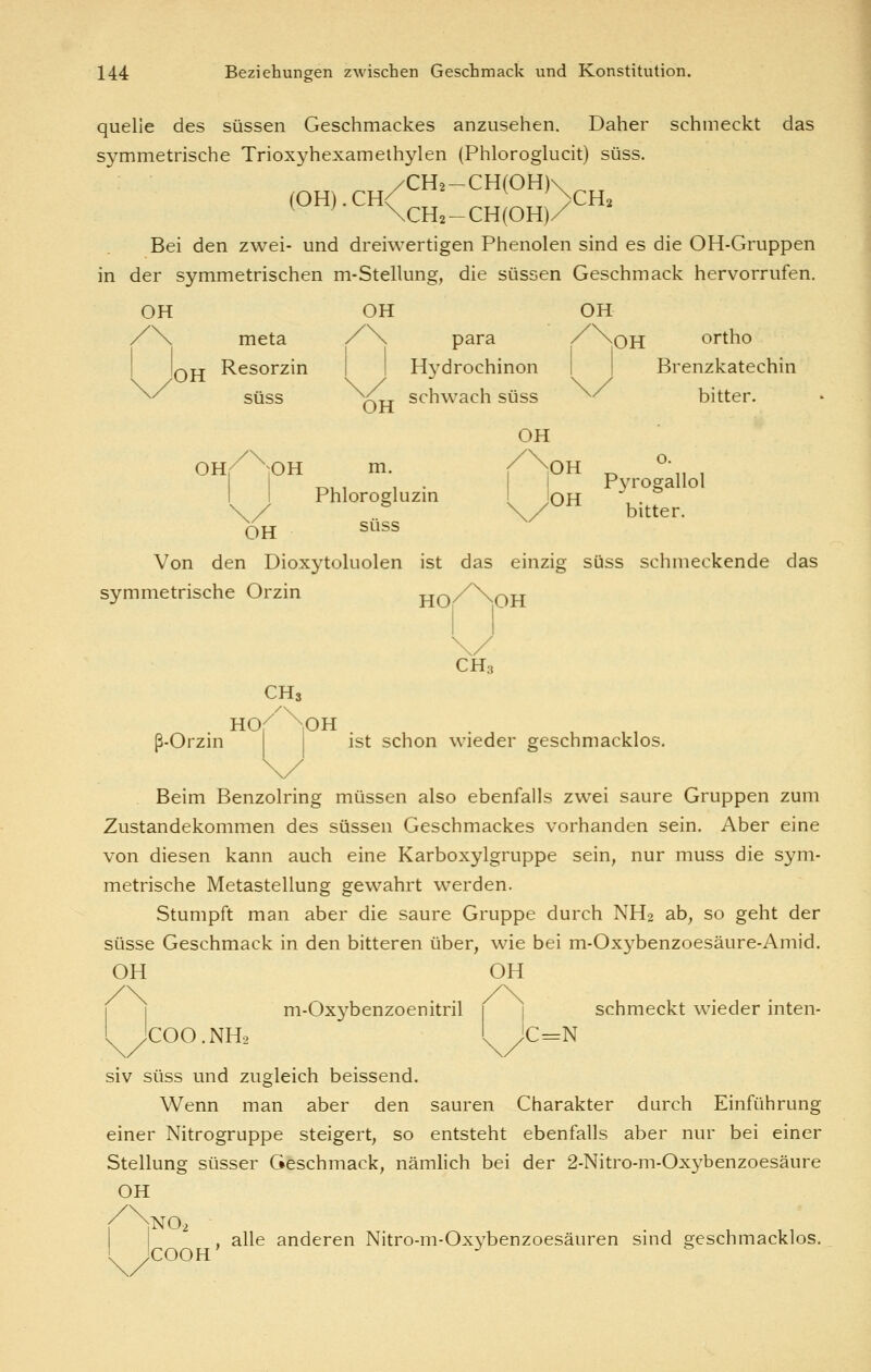 quelle des süssen Geschmackes anzusehen. Daher schmeckt das symmetrische Trioxyhexamethylen (Phloroglucit) süss. Bei den zwei- und dreiwertigen Phenolen sind es die OH-Gruppen in der symmetrischen m-Stellung, die süssen Geschmack hervorrufen. OH OH OH /\ meta /\ para ^^OH ortho I Iqjj Resorzin | I Hydrochinon | | Brenzkatechin ^^ süss OH schwach süss ^^ bitter. OH o. OH,/ '^OH m. / \0H _ ,, , ■nui 1 • Pyrogallol I I Phlorogluzm I Iqh . \ / '=' \/ bitter. OH süss Von den Dioxytoluolen ist das einzig süss schmeckende das symmetrische Orzin HO^^^OH CH3 CHs HO.^^NoH . , , , ß-Orzin ist schon wieder geschmacklos. \/ Beim Benzolring müssen also ebenfalls zwei saure Gruppen zum Zustandekommen des süssen Geschmackes vorhanden sein. Aber eine von diesen kann auch eine Karboxylgruppe sein, nur muss die sym- metrische MetaStellung gewahrt werden. Stumpft man aber die saure Gruppe durch NH2 ab, so geht der Süsse Geschmack in den bitteren über, wie bei m-Oxj^benzoesäure-Amid. OH OH m-Oxybenzoenitril 1 | schmeckt wieder inten- COO.NH2 l JC==N siv süss und zugleich beissend. Wenn man aber den sauren Charakter durch Einführung einer Nitrogruppe steigert, so entsteht ebenfalls aber nur bei einer Stellung süsser Geschmack, nämlich bei der 2-Nitro-m-Oxybenzoesäure OH INO2 ■ , alle anderen Nitro-m-Oxybenzoesäuren sind oreschmacklos, 'cooh' -^