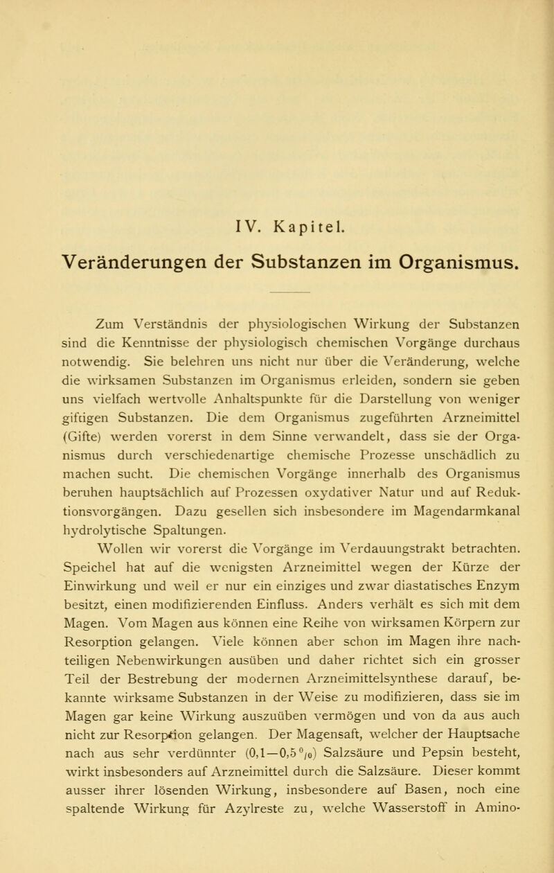IV. Kapitel. Veränderungen der Substanzen im Organismus. Zum Verständnis der physiologischen Wirkung der Substanzen sind die Kenntnisse der physiologisch chemischen Vorgänge durchaus notwendig. Sie belehren uns nicht nur über die Veränderung, welche die wirksamen Substanzen im Organismus erleiden, sondern sie geben uns vielfach wertvolle xXnhaltspunkte für die Darstellung von weniger gifdgen Substanzen. Die dem Organismus zugeführten Arzneimittel (Gifte) werden vorerst in dem Sinne verwandelt, dass sie der Orga- nismus durch verschiedenartige chemische Prozesse unschädlich zu machen sucht. Die chemischen Vorgänge innerhalb des Organismus beruhen hauptsächlich auf Prozessen oxydativer Natur und auf Reduk- tionsvorgängen. Dazu gesellen sich insbesondere im Magendarmkanal hydrolytische Spaltungen. Wollen wir vorerst die Vorgänge im Verdauungstrakt betrachten. Speichel hat auf die wenigsten Arzneimittel wegen der Kürze der Einwirkung und weil er nur ein einziges und zwar diastatisches Enzym besitzt, einen modifizierenden Einfluss. Anders verhält es sich mit dem Magen. Vom Magen aus können eine Reihe von wirksamen Körpern zur Resorption gelangen. Viele können aber schon im Magen ihre nach- teiligen Nebenwirkungen ausüben und daher richtet sich ein grosser Teil der Bestrebung der modernen Arzneimittelsynthese darauf, be- kannte wirksame Substanzen in der Weise zu modifizieren, dass sie im Magen gar keine Wirkung auszuüben vermögen und von da aus auch nicht zur Resorption gelangen. Der Magensaft, welcher der Hauptsache nach aus sehr verdünnter (0,1—0,5*^/o) Salzsäure und Pepsin besteht, wirkt insbesonders auf Arzneimittel durch die Salzsäure. Dieser kommt ausser ihrer lösenden Wirkung, insbesondere auf Basen, noch eine spaltende Wirkung für Azylreste zu, welche Wasserstoff in Amino-