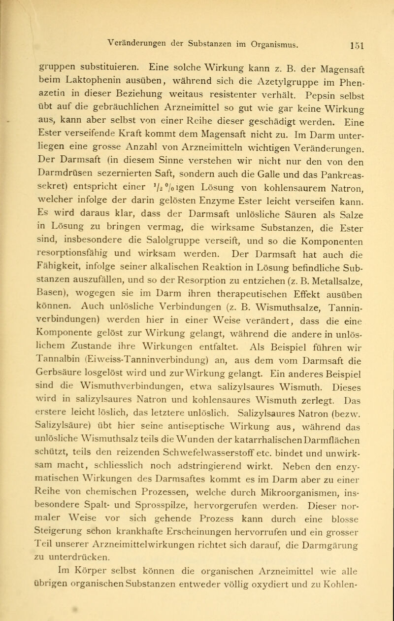gruppen substituieren. Eine solche Wirkung kann z. B. der Magensaft beim Laktophenin ausüben, während sich die Azetylgruppe im Phen- azetin in dieser Beziehung weitaus resistenter verhält. Pepsin selbst übt auf die gebräuchlichen Arzneimittel so gut wie gar keine Wirkuno- aus, kann aber selbst von einer Reihe dieser geschädigt werden. Eine Ester verseifende Kraft kommt dem Magensaft nicht zu. Im Darm unter- liegen eine grosse Anzahl von Arzneimitteln wichtigen Veränderungen. Der Darmsaft (in diesem Sinne verstehen wir nicht nur den von den Darmdrüsen sezernierten Saft, sondern auch die Galle und das Pankreas- sekret) entspricht einer V2%igen Lösung von kohlensaurem Natron, welcher infolge der darin gelösten Enzyme Ester leicht verseifen kann. Es wird daraus klar, dass der Darmsaft unlösHche Säuren als Salze in Lösung zu bringen vermag, die wirksame Substanzen, die Ester sind, insbesondere die Salolgruppe verseift, und so die Komponenten resorptionsfähig und wirksam werden. Der Darmsaft hat auch die Fähigkeit, infolge seiner alkalischen Reaktion in Lösung befindliche Sub- stanzen auszufällen, und so der Resorption zu entziehen (z. B. Metallsalze, Basen), wogegen sie im Darm ihren therapeutischen Effekt ausüben können. Auch unlösliche Verbindungen (z. B. Wismuthsalze, Tannin- verbindungen) werden hier in einer Weise verändert, dass die eine Komponente gelöst zur Wirkung gelangt, während die andere in unlös- lichem Zustande ihre Wirkungen entfaltet. Als Beispiel führen wir Tannalbin (Eiweiss-Tanninverbindung) an, aus dem vom Darmsaft die Gerbsäure losgelöst wird und zur Wirkung gelangt. Ein anderes Beispiel sind die Wismuthverbindungen, etwa salizylsaures Wismuth. Dieses wird in salizylsaures Natron und kohlensaures Wismuth zerlegt. Das erstere leicht löslich, das letztere unlöslich. Salizylsaures Natron (bezw. Salizylsäure) übt hier seine antiseptische Wirkung aus, während das unlösliche Wismuthsalz teils die Wunden der katarrhalischen Darmflächen schützt, teils den reizenden Schwefelwasserstoff etc. bindet und unwirk- sam macht, schliesslich noch adstringierend wirkt. Neben den enzy- matischen Wirkungen des Darmsaftes kommt es im Darm aber zu einer Reihe von chemischen Prozessen, welche durch Mikroorganismen, ins- besondere Spalt- und Sprosspilze, hervorgerufen werden. Dieser nor- maler Weise vor sich gehende Prozess kann durch eine blosse Steigerung schon krankhafte Erscheinungen hervorrufen und ein grosser Teil unserer Arzneimittelwirkungen richtet sich darauf, die Darmgärung zu unterdrücken. Im Körper selbst können die organischen Arzneimittel wie alle übrigen organischen Substanzen entweder völlig oxydiert und zu Kohlen-
