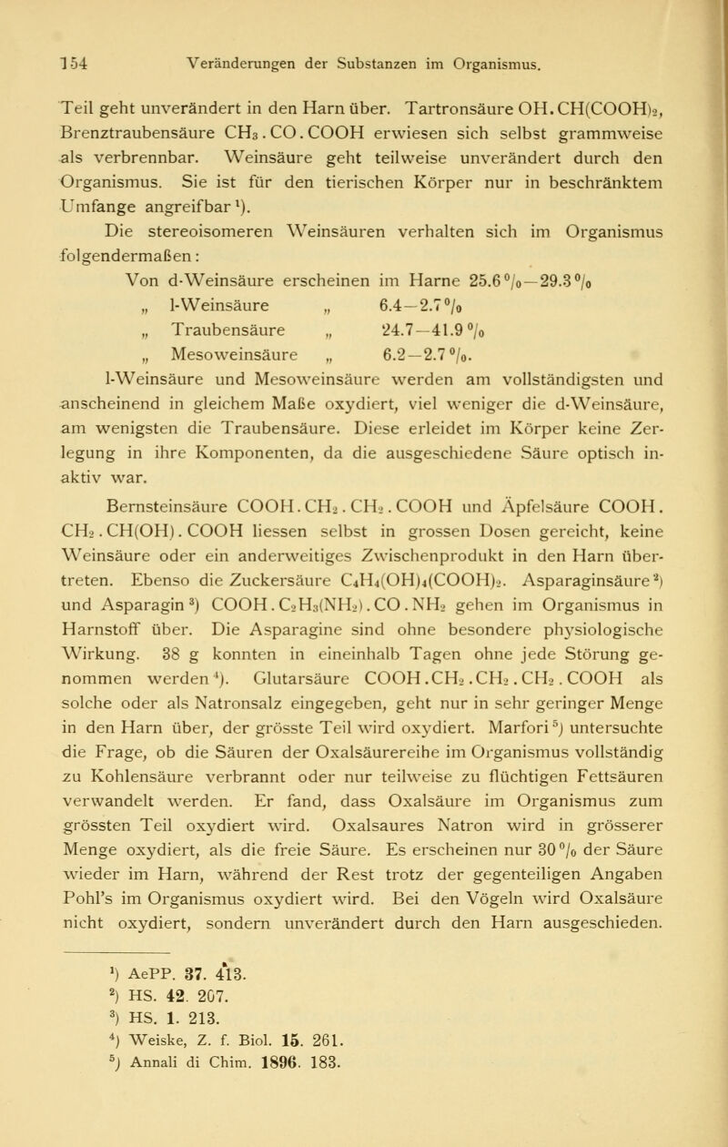 Teil geht unverändert in den Harn über. Tartronsäure OH.CH(COOH)o, Brenztraubensäure CH3. CO. COOH erwiesen sich selbst grammweise als verbrennbar. Weinsäure geht teilweise unverändert durch den Organismus. Sie ist für den tierischen Körper nur in beschränktem Umfange angreifbar^). Die stereoisomeren Weinsäuren verhalten sich im Organismus folgendermaßen: Von d-Weinsäure erscheinen im Harne 25.6% —29.3% „ 1-Weinsäure „ 6.4-2.7% „ Traubensäure „ 24.7—41.9% „ Mesoweinsäure „ 6.2 —2.7 /o. 1-Weinsäure und Mesoweinsäure werden am vollständigsten und anscheinend in gleichem Maße oxydiert, viel weniger die d-Weinsäure, am wenigsten die Traubensäure. Diese erleidet im Körper keine Zer- legung in ihre Komponenten, da die ausgeschiedene Säure optisch in- aktiv war. Bernsteinsäure COOH.CH2. CH«. COOH und Äpfelsäure COOH. CHo .CH(OH). COOH Hessen selbst in grossen Dosen gereicht, keine Weinsäure oder ein anderweitiges Zwischenprodukt in den Harn über- treten. Ebenso die Zuckersäure C4H4(OH)4(COOH)2. Asparaginsäure'^) und Asparagin ^) COOH.C2H3(NH2).CO.NH2 gehen im Organismus in Harnstoff über. Die Asparagine sind ohne besondere physiologische Wirkung. 38 g konnten in eineinhalb Tagen ohne jede Störung ge- nommen werden ^). Glutarsäure COOH .CH2 .CH2. CH2. COOH als solche oder als Natronsalz eingegeben, geht nur in sehr geringer Menge in den Harn über, der grösste Teil wird oxj^diert. Marfori^j untersuchte die Frage, ob die Säuren der Oxalsäurereihe im Organismus vollständig zu Kohlensäure verbrannt oder nur teilweise zu flüchtigen Fettsäuren verwandelt werden. Er fand, dass Oxalsäure im Organismus zum grössten Teil oxydiert wird. Oxalsaures Natron wird in grösserer Menge oxydiert, als die freie Säure. Es erscheinen nur 30*^/0 der Säure Avieder im Harn, während der Rest trotz der gegenteiligen Angaben Pohl's im Organismus oxydiert wird. Bei den Vögeln wird Oxalsäure nicht oxydiert, sondern unverändert durch den Harn ausgeschieden. ') AePP. 37. 413. 2) HS. 42. 207. ') HS. 1. 213. 4) Weiske, Z. f. Biol. 16. 261. ^) Annali di Chim. 1896. 183.