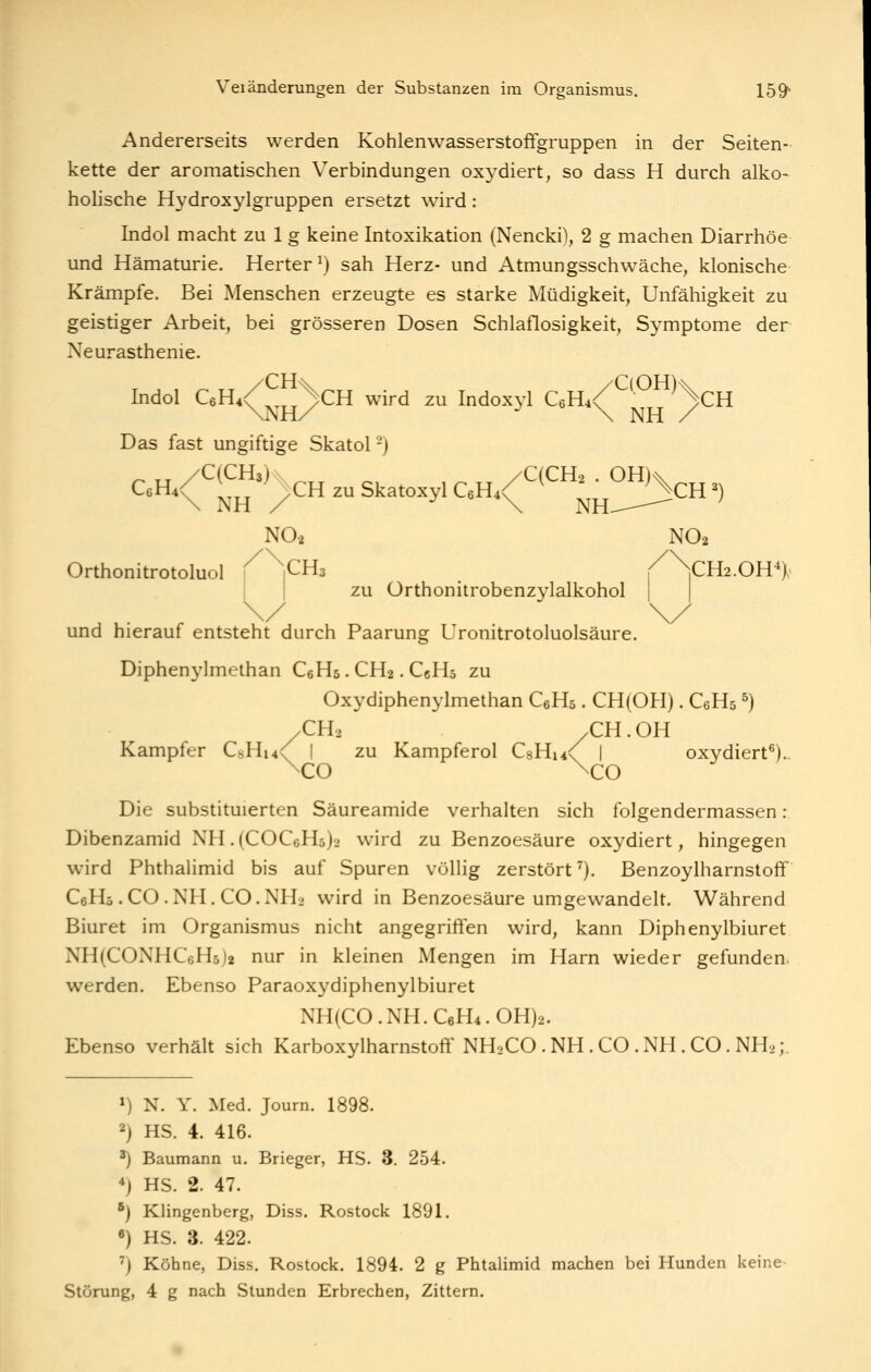 Andererseits werden Kohlenwasserstoffgruppen in der Seiten- kette der aromatischen Verbindungen oxydiert, so dass H durch alko- hohsche Hydroxylgruppen ersetzt wird: Indol macht zu 1 g keine Intoxikation (Nencki), 2 g machen Diarrhöe und Hämaturie. Herter^) sah Herz- und Atmungsschwäche, klonische Krämpfe. Bei Menschen erzeugte es starke Müdigkeit, Unfähigkeit zu geistiger Arbeit, bei grösseren Dosen Schlaflosigkeit, Symptome der Neurasthenie. Indol CeH^/ ^^^^CH wird zu Indoxyl C6H4/^'^^^'^CH \NHX • \ NH / Das fast ungiftige Skatol -) N02 N02 Orthonitrotoluol \ 1CH3 / \CH2.0H*)^. zu Orthonitrobenzylalkohol und hierauf entsteht durch Paarung Uronitrotoluolsäure. Diphenylmethan CeHs. CH2. CcHs zu Oxydiphenylmethan CsHs. CH(OH). CeHs ^) /CH2 .CH. OH Kampfer CsHm^ I zu Kampferöl CsH^^ | oxydiert^).. \co \co Die substituierten Säureamide verhalten sich folgendermassen : Dibenzamid NH.(COCcH3)> wird zu Benzoesäure oxydiert, hingegen wird Phthalimid bis auf Spuren völHg zerstört ^). Benzoylharnstoff CeHö .CO.NH. CO.NH2 wird in Benzoesäure umgewandelt. Während Biuret im Organismus nicht angegriffen wird, kann Diphenylbiuret NH(CONHC6H5)2 nur in kleinen Mengen im Harn wieder gefunden, werden. Ebenso Paraoxydiphenylbiuret NH(CO.NH.C6H4.0H)2. Ebenso verhält sich Karboxylharnstofif NH2CO .NH .CO .NH.CO. NH.;. ») N. Y. Med. Journ. 1898. 2) HS. 4. 416. ^) Baumann u. Brieger, HS. 3. 254. ^) HS. 2. 47. ^) Klingenberg, Diss. Rostock 1891. «) HS. 3. 422. ') Köhne, Diss. Rostock. 1894. 2 g Phtalimid machen bei Hunden keine Störung, 4 g nach Stunden Erbrechen, Zittern.