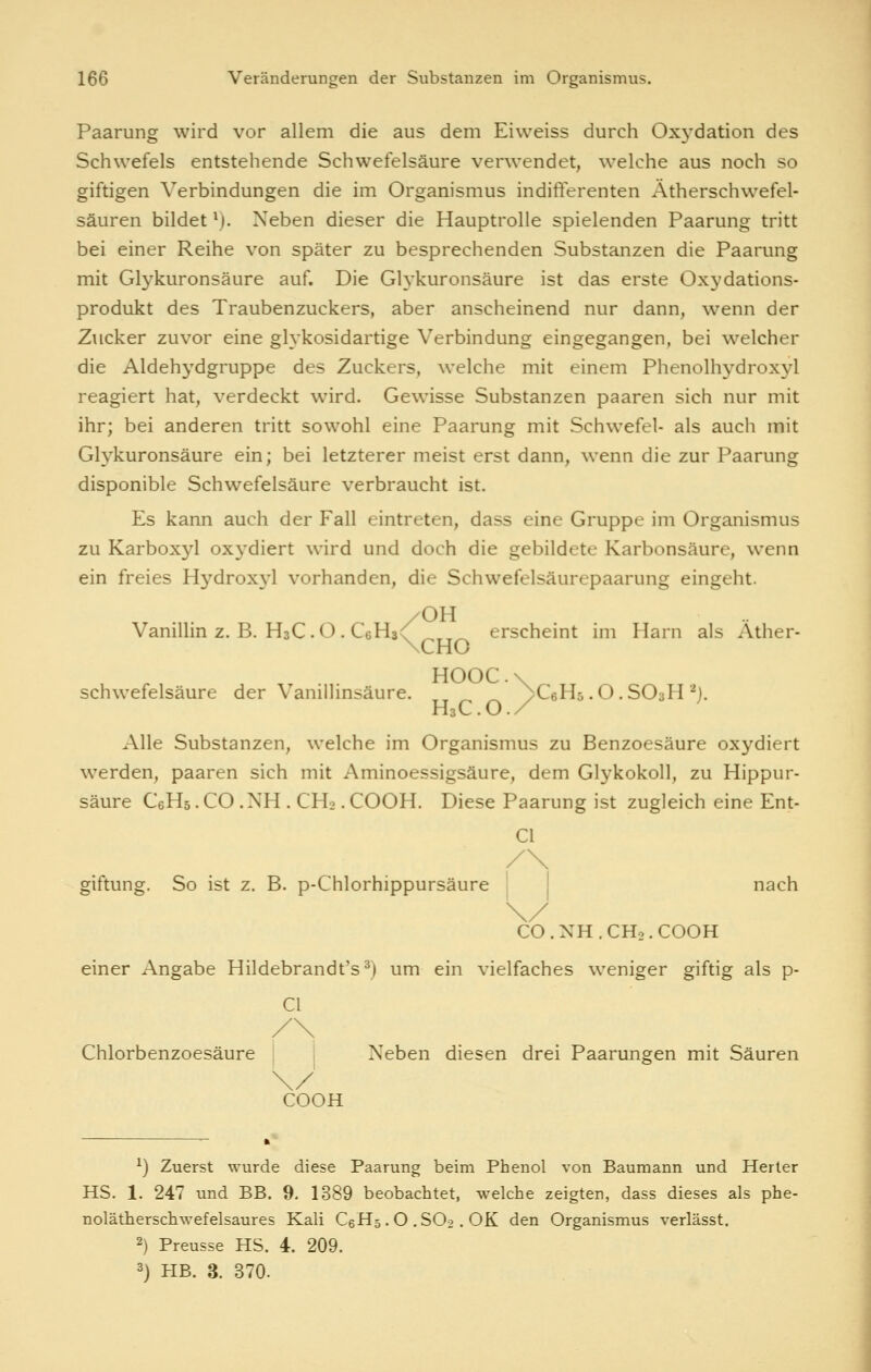 Paarung wird vor allem die aus dem Eiweiss durch Oxydation des Schwefels entstehende Schwefelsäure ver^vendet, welche aus noch so giftigen Verbindungen die im Organismus indifferenten Ätherschwefel- säuren bildet *). Neben dieser die Hauptrolle spielenden Paarung tritt bei einer Reihe von später zu besprechenden Substanzen die Paarung mit Glykuronsäure auf. Die Glykuronsäure ist das erste Oxydations- produkt des Traubenzuckers, aber anscheinend nur dann, wenn der Zucker zuvor eine glykosidartige Verbindung eingegangen, bei welcher die Aldehydgruppe des Zuckers, welche mit einem Phenolhydroxyl reagiert hat, verdeckt wird. Gewisse Substanzen paaren sich nur mit ihr; bei anderen tritt sowohl eine Paarung mit Schwefel- als auch mit Glykuronsäure ein; bei letzterer meist erst dann, wenn die zur Paarung disponible Schwefelsäure verbraucht ist. Es kann auch der Fall eintreten, dass eine Gruppe im Organismus zu Karboxyl oxydiert wird und doch die gebildete Karbonsäure, wenn ein freies Hydroxyl vorhanden, die Schwefelsäurepaarung eingeht. /OH Vanillin z. B. H3C.O. CeHa^ erscheint im Harn als Ather- \CHO HOOC.x Schwefelsäure der Vanillinsäure, ^j/- /-^ /CeHs.O.SOsH'^j. H3C. O. / Alle Substanzen, welche im Organismus zu Benzoesäure oxydiert werden, paaren sich mit Aminoessigsäure, dem Glykokoll, zu Hippur- säure CeHs. CO .NH . CH2. COOH. Diese Paarung ist zugleich eine Ent- Cl giftung. So ist z. B. p-Chlorhippursäure I nach \/ CO.NH.CH2.COOH einer Angabe Hildebrandt's^) um ein vielfaches weniger giftig als p- Cl Chlorbenzoesäure j j Neben diesen drei Paarungen mit Säuren COOH ^) Zuerst wurde diese Paarung beim Phenol von Baumann und Herter HS. 1. 247 und BB. 9. 1389 beobachtet, welche zeigten, dass dieses als phe- nolätherschwefelsaures Kali CeHs . O , SOo . OK den Organismus verlässt. 2) Preusse HS. 4. 209. 3) HB. 3. 370.