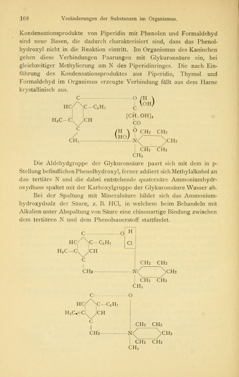 Kondensationsprodukte von Piperidin mit Phenolen und Formaldehj'd sind neue Basen, die dadurch charakterisiert sind, dass das Phenol- hydroxyl nicht in die Reaktion eintritt. Im Organismus des Kaninchen gehen diese Verbindungen Paarungen mit Glykuronsäure ein, bei gleichzeitiger Meth3^1ierung am N des Piperidinringes. Die nach Ein- führung des Kondensationsproduktes aus Piperidin, Thj^mol und Formaldeh3'd im Organimus erzeugte Verbindung fällt aus dem Harne kr3'stallinisch aus. C O HC HaC-C C-CsHv CH C (^h) C / CHo- (So) [CH.OHJ4 CO O CH2 CH2 >CH2 I CH2 CH2 CH3 Die Aldeh^'dgruppe der Gl3'kuronsäure paart sich mit dem in p- Stellung befindlichen Phenolh3'drox3-l, ferner addiert sich Meth3'lalkohol an das tertiäre N und die dabei entstehende quaternäre Ammoniumhydr- oxj'-dbase spaltet mit der Karbox3^1gruppe der Gl3^kuronsäure Wasser ab. Bei der Spaltung mit Mineral säure bildet sich das Ammonium- Iwdroxydsalz der Säure, z. B. HCl, in welchem beim Behandeln mit Alkalien unter Abspaltung von Säure eine chinonartige Bindung zwischen dem tertiären N und dem Phenolsauerstoff stattfindet. O HC/ \C-C3H7 H3C — C\^ yCH c I CH2 H Cl CH2CH2 CH2 I CH2 CH2 CHa O HC/ \C-C3H7 HsCr-c' Jen C I CH2 CH2 CH2 -N< )CH2 I CH2 CH2 CH3