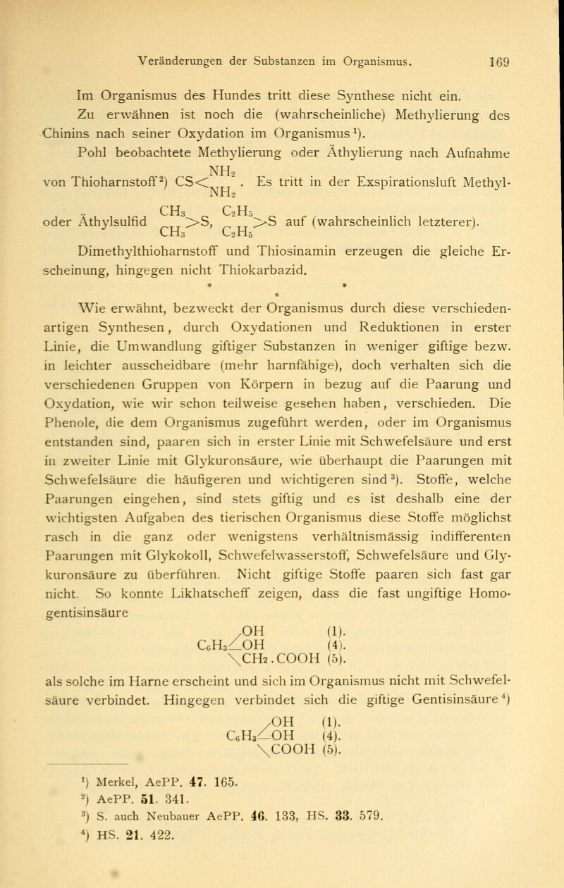 Im Organismus des Hundes tritt diese Synthese nicht ein. Zu erwähnen ist noch die (wahrscheinliche) Methylierung des Chinins nach seiner Oxydation im Organismus^). Pohl beobachtete Meth3dierung oder Äthylierung nach Aufnahme NHo von Thioharnstoff ^) CS<C • Es tritt in der Exspirationsluft Methyl- NH2 CH3 C2il5 oder Athylsulfid >>S, >>S auf (wahrscheinlich letzterer). CH3 O2H5 Dimethylthioharnstoff und Thiosinamin erzeugen die gleiche Er- scheinung, hingegen nicht Thiokarbazid. * Wie erwähnt, bezweckt der Organismus durch diese verschieden- artigen Synthesen, durch Oxydationen und Reduktionen in erster Linie, die Umwandlung giftiger Substanzen in weniger giftige bezw. in leichter ausscheidbare (mehr harnfähige), doch verhalten sich die verschiedenen Gruppen von Körpern in bezug auf die Paarung und Oxydation, wie wir schon teilweise gesehen haben, verschieden. Die Phenole, die dem Organismus zugeführt werden, oder im Organismus entstanden sind, paaren sich in erster Linie mit Schwefelsäure und erst in zweiter Linie mit Glykuronsäure, wie überhaupt die Paarungen mit Schwefelsäure die häufigeren und wichtigeren sind^). Stoffe, welche Paarungen eingehen, sind stets giftig und es ist deshalb eine der wichtigsten Aufgaben des tierischen Organismus diese Stoffe möglichst rasch in die ganz oder wenigstens verhältnismässig indifferenten Paarungen mit Glykokoll, Schwefelwasserstoff, Schwefelsäure und Gly- kuronsäure zu überführen. Nicht giftige Stoffe paaren sich fast gar nicht. So konnte Likhatscheff zeigen, dass die fast ungiftige Homo- gentisinsäure OH (1). CeHs^-OH (4). \CH2.COOH (5). als solche im Harne erscheint und sich im Organismus nicht mit Schwefel- säure verbindet. Hingegen verbindet sich die giftige Gentisinsäure *) /OH (1). CgHs^-OH (4). \COOH (5). 1) Merkel, AePP. 47. 165. 2) AePP. 51. 341. 3) S. auch Neubauer AePP. 46. 133, HS. 33. 579. ■*) HS. 21. 422.