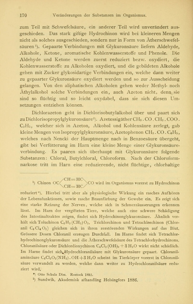 zum Teil mit Schwefelsäure, ein anderer Teil wird unverändert aus- geschieden. Das stark giftige Hydrochinon wird bei kleineren Mengen nicht als solches ausgeschieden, sondern nur in Form von Atherschwefel- säuren ^). Gepaarte Verbindungen mit Gh'kuronsäure liefern Aldehj^de, Alkohole, Ketone, aromatische Kohlenwasserstoffe und Phenole. Die Aldehyde und Ketone werden zuerst reduziert bezw. oxydiert, die Kohlenwasserstoffe zu Alkoholen oxydiert, und die gebildeten Alkohole gehen mit Zucker glykosidartige Verbindungen ein, welche dann weiter zu gepaarter Glykuronsäure oxydiert werden und so zur Ausscheidung gelangen. Von den aliphatischen Alkoholen gehen weder Methyl- noch Äthylalkohol solche Verbindungen ein, auch Azeton nicht, denn sie sind so flüchtig und so leicht ox3^dabel, dass sie sich diesen Um- setzungen entziehen können. Dichlorazeton geht in Dichlorisobutylalkohol über und paart sich zu Dichlorisopropylglykuronsäure-). Azetessigäther CHs. CO . CH2. COO . C2H5, welcher sich in Azeton, Alkohol und Kohlensäure zerlegt, gab kleine Mengen von Isopropylglykuronsäure, Azetophenon GH.}. CO. CeHs, welches nach Nencki der Hauptmenge nach in Benzoesäure übergeht, gibt bei Verfütterung im Harn eine kleine Menge einer Gl3^kuronsäure- verbindung. Es paaren sich überhaupt mit Glykuronsäure folgende Substanzen: Chloral, Butylchloral, Chloroform. Nach der Chloroform- narkose tritt im Harn eine reduzierende, nicht flüchtige, chlorhaltige /CH=HC\ ^) Chinon OC^' >C0 ^vird im Organismus vorerst zu Hydrochinon \Cra^ HC/ reduziert*). Hierbei tritt aber als physiologische AVirkung ein rasches Aufhören der Lebensfunktionen, sowie rasche Braunfärbung der Gewebe ein. Es zeigt sich eine starke Reizung der Nerven, welche sich in Schmerzäusserungen erkennen lässt. Im Harn der vergifteten Tiere, welche auch eine schwere Schädigung des Intestinaltraktes zeigen, findet sich Hydrochinonglykuronsäure. Ähnlich ver- hält sich Toluchinon C6H3(CH3)Oo. Trichlorchinon und Tetrachlorchinon (Chlor- anil Ce CI4 Oo) gleichen sich in ihren zerstörenden Wirkungen auf das BJut. Grössere Dosen Chloranil erzeugen Durchfall. Im Harne findet sich Tetrachlor- hydrochinonglykuronsäure und die Ätherschwefelsäure des Tetrachlorhydrochinons. Chloranilsäure oder Dichlordioxychinon CeClo (OHjo -r 3 HoO wirkt nicht schädlich. Im Harne findet sicl\Hydrochloranilsäure mit Glykuronsäure gepaart. Chloranil- aminsäure C6Cl202(NH2). OH-I-3H2O scheint im Tierkörper vorerst in Chloranil- säure verwandelt zu werden, welche dann weiter zu Hydrochloranilsäure redu- ziert wird. *) Otto Schulz Diss. Rostock 1892. ^) Sundwik, Akademisk afhandling Helsingfors 1886.