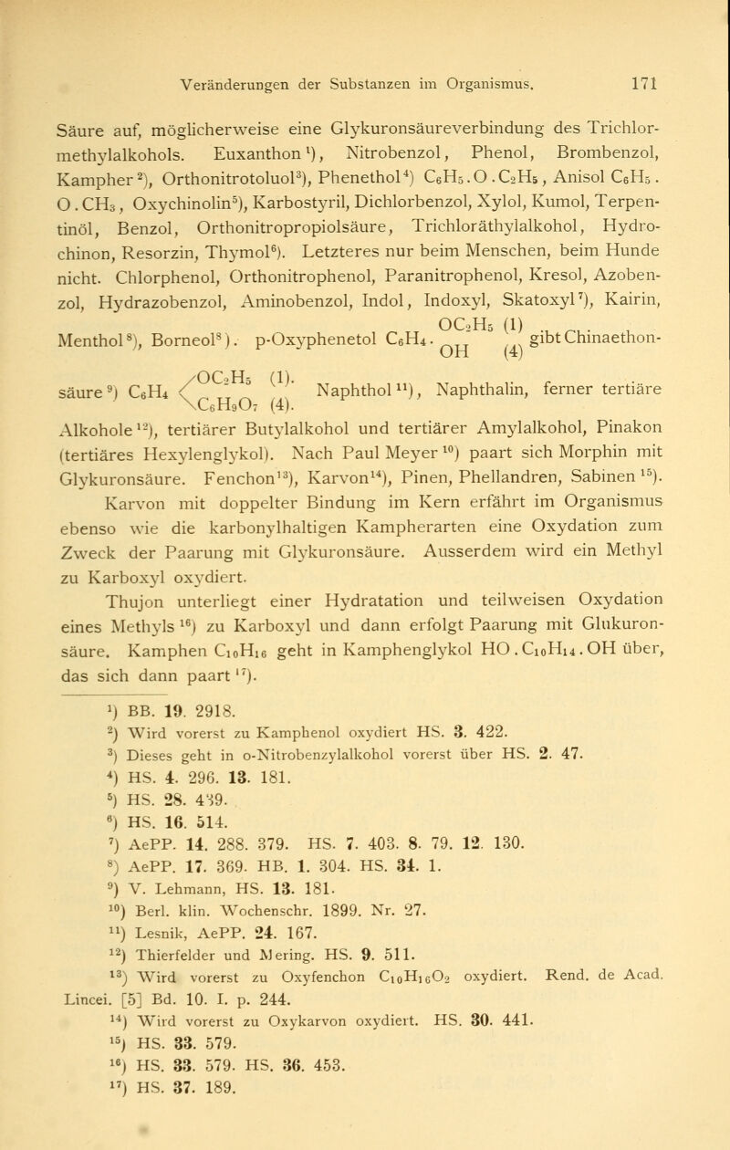 Säure auf, möglicherweise eine Glykuronsäureverbindung des Trichlor- meth3dalkohols. Euxanthon^), Nitrobenzol, Phenol, Brombenzol, Kampher 2), OrthonitrotoluoP), Phenethol*) C6H5.O.C2H5, Anisol CeHs. O . CH3, Oxychinolin^), Karbostj^il, Dichlorbenzol, Xylol, Kumol, Terpen- tinöl, Benzol, Orthonitropropiolsäure, Trichloräthylalkohol, Hydro- chinon, Resorzin, Thj^moP). Letzteres nur beim Menschen, beim Hunde nicht. Chlorphenol, Orthonitrophenol, Paranitrophenol, Kresol, Azoben- zol, Hydrazobenzol, Aminobenzol, Indol, Indoxyl, SkatoxyF), Kairin, OC2H5 (1) .^ ^, . MenthoP), BorneoP). p-Oxyphenetol C6H4. ^,^ gibtChmaethon- OH (4) säure ^) CeHi / -^ ^ K )- ^^i^ihthol^^), Naphthalin, ferner tertiäre XCeHeO: (4). Alkohole^-), tertiärer But3'lalkohol und tertiärer Amylalkohol, Pinakon (tertiäres Hexylenglykol). Nach Paul Meyer ^^) paart sich Morphin mit Glykuronsäure. Fenchon'^), Karvon^''), Pinen, Phellandren, Sabmen ^^). Karvon mit doppelter Bindung im Kern erfährt im Organismus ebenso wie die karbonylhaltigen Kampherarten eine Oxydation zum Zweck der Paarung mit Glykuronsäure. Ausserdem wird ein Methyl zu Karboxjd oxydiert. Thujon unterliegt einer Hydratation und teilweisen Oxydation eines Methyls ^^) zu Karboxyl und dann erfolgt Paarung mit Glukuron- säure. Kamphen CioHie geht in Kamphenglykol HO .C10H14.OH über, das sich dann paart''). 1) BB. 19. 2918. 2) Wird vorerst zu Kamphenol oxydiert HS. 3. 422. ^) Dieses geht in o-Nitrobenzylalkohol vorerst über HS. 2. 47. *) HS. 4. 296. 13. 181. 5) HS. 28. 4':59. «) HS. 16. 514. ') AePP. 14. 288. 379. HS. 7. 403. 8. 79. 12. 130. 8) AePP. 17. 369. HB. 1. 304. HS. 34. 1. 9) V. Lehmann, HS. 13. 181. 10) Berl. klin. Wochenschr. 1899. Nr. 27. 11) Lesnik, AePP. 24. 167. 12) Thierfelder und Wering. HS. 9. 511. *3) Wird vorerst zu Oxyfenchon C10H16O2 oxydiert. Rend. de Acad. Lincei. [5] Bd. 10. I. p. 244. 1^) Wird vorerst zu Oxykarvon oxydiert. HS, 30. 441. 15) HS. 33. 579. 18) HS. 33. 579. HS. 36. 453. 17) HS. 37. 189.