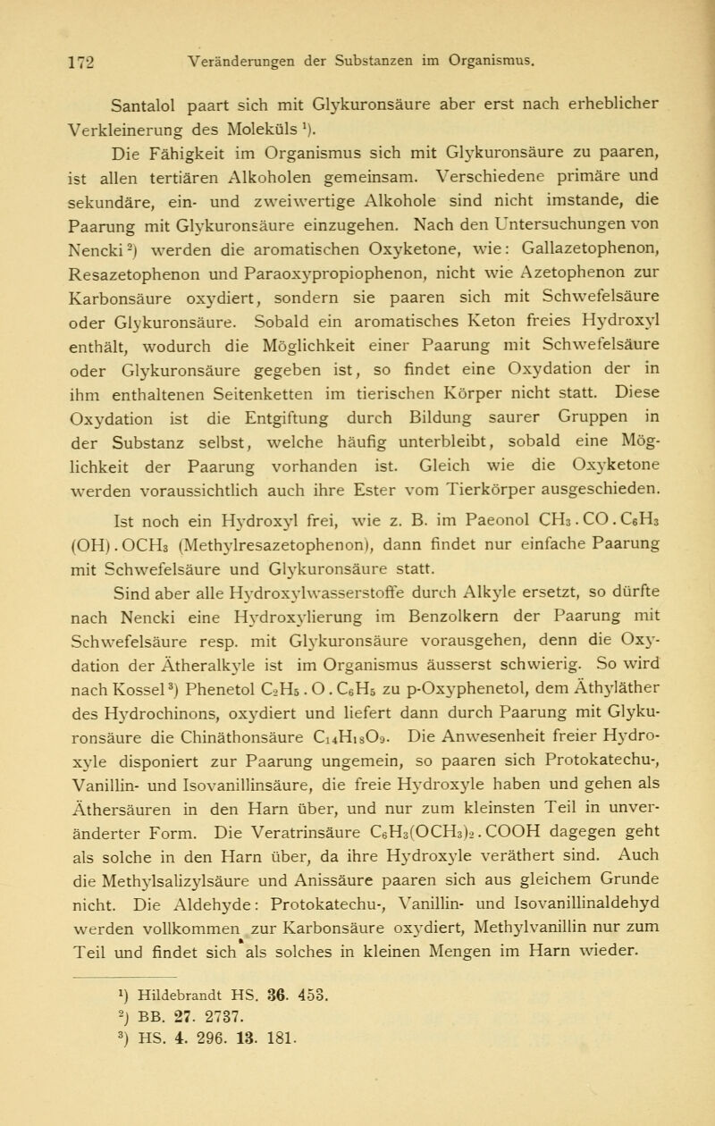 Santalol paart sich mit Glykuronsäure aber erst nach erhebUcher Verkleinerung des Moleküls ^). Die Fähigkeit im Organismus sich mit Glykuronsäure zu paaren, ist allen tertiären Alkoholen gemeinsam. Verschiedene primäre und sekundäre, ein- und zweiwertige Alkohole sind nicht imstande, die Paarung mit Gh^kuronsäure einzugehen. Nach den Untersuchungen von Nencki^) werden die aromatischen Oxyketone, wie: Gallazetophenon, Resazetophenon und Paraoxypropiophenon, nicht wie Azetophenon zur Karbonsäure oxydiert, sondern sie paaren sich mit Schwefelsäure oder Glykuronsäure. Sobald ein aromatisches Keton freies Hydroxyl enthält, wodurch die Möglichkeit einer Paarung mit Schwefelsäure oder Glykuronsäure gegeben ist, so findet eine Oxydation der in ihm enthaltenen Seitenketten im tierischen Körper nicht statt. Diese Oxydation ist die Entgiftung durch Bildung saurer Gruppen in der Substanz selbst, welche häufig unterbleibt, sobald eine Mög- Hchkeit der Paarung vorhanden ist. Gleich wie die Oxyketone werden voraussichtlich auch ihre Ester vom Tierkörper ausgeschieden. Ist noch ein Hydroxyl frei, wue z. B. im Paeonol CHs • CO. CsHs (OHj.OCHs (Methj'lresazetophenon), dann findet nur einfache Paarung mit Schwefelsäure und Glykuronsäure statt. Sind aber alle Hydroxylwasserstoffe durch Alkyle ersetzt, so dürfte nach Nencki eine H3^drox3'lierung im Benzolkern der Paarung mit Schwefelsäure resp. mit Gl3'kuronsäure vorausgehen, denn die Ox}^- dation der Ätheralkyle ist im Organismus äusserst schwierig. So wird nach Kossei 3) Phenetol C0H5. O . CeHö zu p-Oxyphenetol, dem Äthyläther des Hydrochinons, oxydiert und liefert dann durch Paarung mit Glyku- ronsäure die Chinäthonsäure Ci4Hi809. Die Anwesenheit freier Hydro- xyle disponiert zur Paarung ungemein, so paaren sich Protokatechu-, Vanillin- und Isovanillinsäure, die freie Hydroxyle haben und gehen als Äthersäuren in den Harn über, und nur zum kleinsten Teil in unver- änderter Form. Die Veratrinsäure CeHafOCHs)^. COOH dagegen geht als solche in den Harn über, da ihre Hydroxyle veräthert sind. Auch die Meth3lsaliz3dsäure und Anissäure paaren sich aus gleichem Grunde nicht. Die Aldehyde: Protokatechu-, Vanillin- und Isovanillinaldehyd werden vollkommen zur Karbonsäure ox3'diert, Methylvanillin nur zum Teil und findet sich als solches in kleinen Mengen im Harn wieder. 1) Hildebrandt HS. 36. 453. 2) BB. 27. 2737. 3) HS. 4. 296. 13. 181.