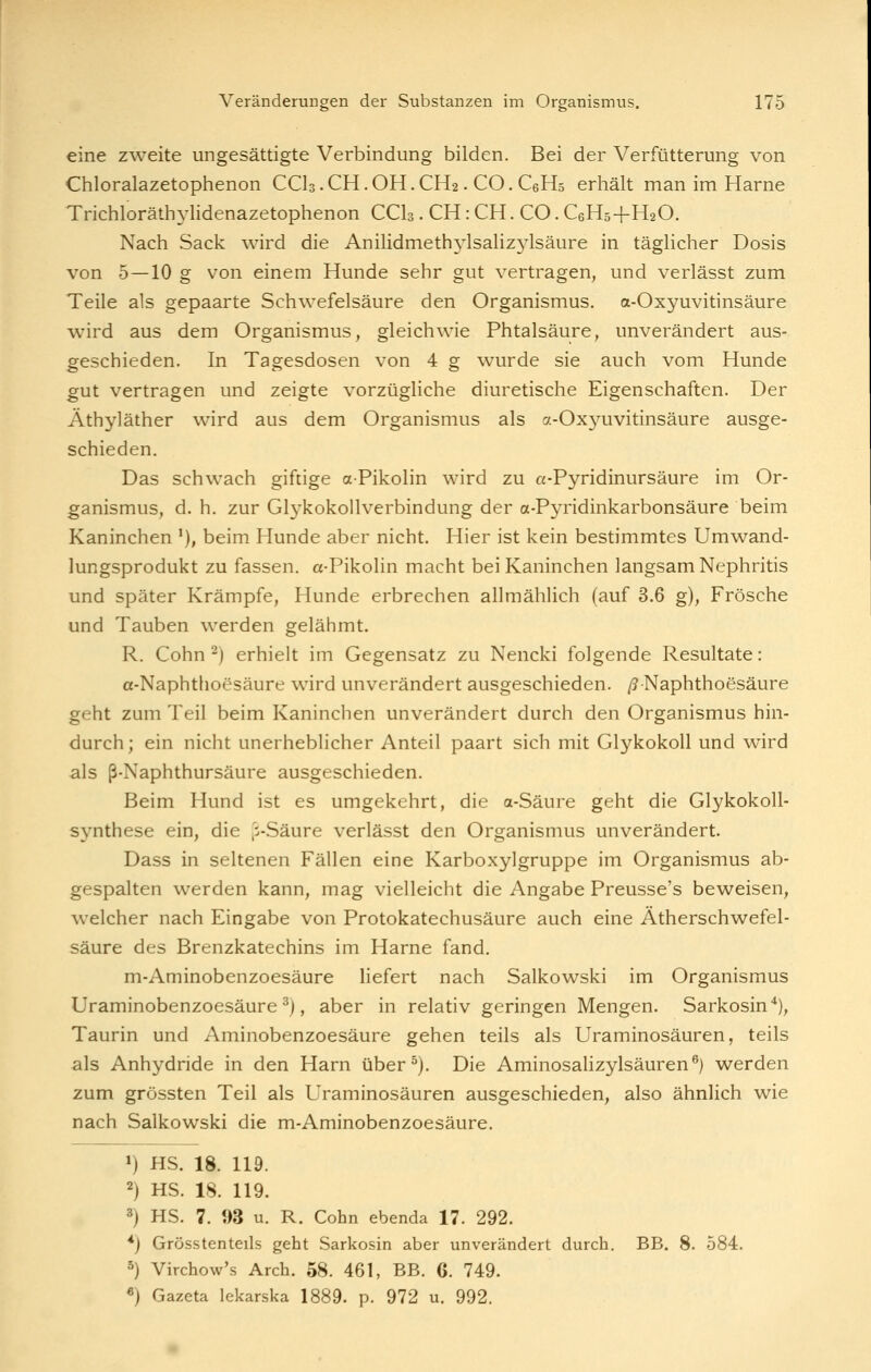 eine zweite ungesättigte Verbindung bilden. Bei der Verfütterung von Chloralazetophenon CCI3.CH.OH.CH2. CO. C6H5 erhält man im Harne Trichloräth^^lidenazetophenon CCI3. CH: CH. CO. C6H54-H2O. Nach Sack wird die Anilidmethylsalizj^lsäure in täglicher Dosis von 5 —10 g von einem Hunde sehr gut vertragen, und verlässt zum Teile als gepaarte Schwefelsäure den Organismus. a-Oxyuvitinsäure wird aus dem Organismus, gleichwie Phtalsäure, unverändert aus- geschieden. In Tagesdosen von 4 g wurde sie auch vom Hunde gut vertragen und zeigte vorzügliche diuretische Eigenschaften. Der Äthyläther wird aus dem Organismus als a-Oxyuvitinsäure ausge- schieden. Das schwach giftige aPikolin wird zu a-Pyridinursäure im Or- ganismus, d. h. zur Glykokollverbindung der a-Pyridinkarbonsäure beim Kaninchen '), beim Hunde aber nicht. Hier ist kein bestimmtes Umwand- lungsprodukt zu fassen. a-Pikolin macht bei Kaninchen langsam Nephritis und später Krämpfe, Hunde erbrechen allmählich (auf 3.6 g), Frösche und Tauben werden gelähmt. R. Cohn ^) erhielt im Gegensatz zu Nencki folgende Resultate: a-Naphthoesäure wird unverändert ausgeschieden. /?Naphthoesäure geht zum Teil beim Kaninchen unverändert durch den Organismus hin- durch; ein nicht unerheblicher Anteil paart sich mit GlykokoU und wird als ß-Naphthursäure ausgeschieden. Beim Hund ist es umgekehrt, die a-Säure geht die Glykokoll- synthese ein, die |i-Säure verlässt den Organismus unverändert. Dass in seltenen Fällen eine Karboxylgruppe im Organismus ab- gespalten werden kann, mag vielleicht die Angabe Preusse's beweisen, welcher nach Eingabe von Protokatechusäure auch eine Ätherschwefel- säure des Brenzkatechins im Harne fand. m-Aminobenzoesäure liefert nach Salkowski im Organismus Uraminobenzoesäure ^), aber in relativ geringen Mengen. Sarkosin''), Taurin und Aminobenzoesäure gehen teils als Uraminosäuren, teils als Anhydride in den Harn über^). Die Aminosalizylsäuren®) werden zum grössten Teil als Uraminosäuren ausgeschieden, also ähnlich wie nach Salkowski die m-Aminobenzoesäure. ») HS. 18. 119. 2) HS. 18. 119. 3) HS. 7. 93 u. R. Cohn ebenda 17. 292. *) Grösstenteils geht Sarkosin aber unverändert durch. BB. 8. 584. 5) Virchow's Arch. 58. 461, BB. G. 749. «) Gazeta lekarska 1889. p. 972 u. 992.