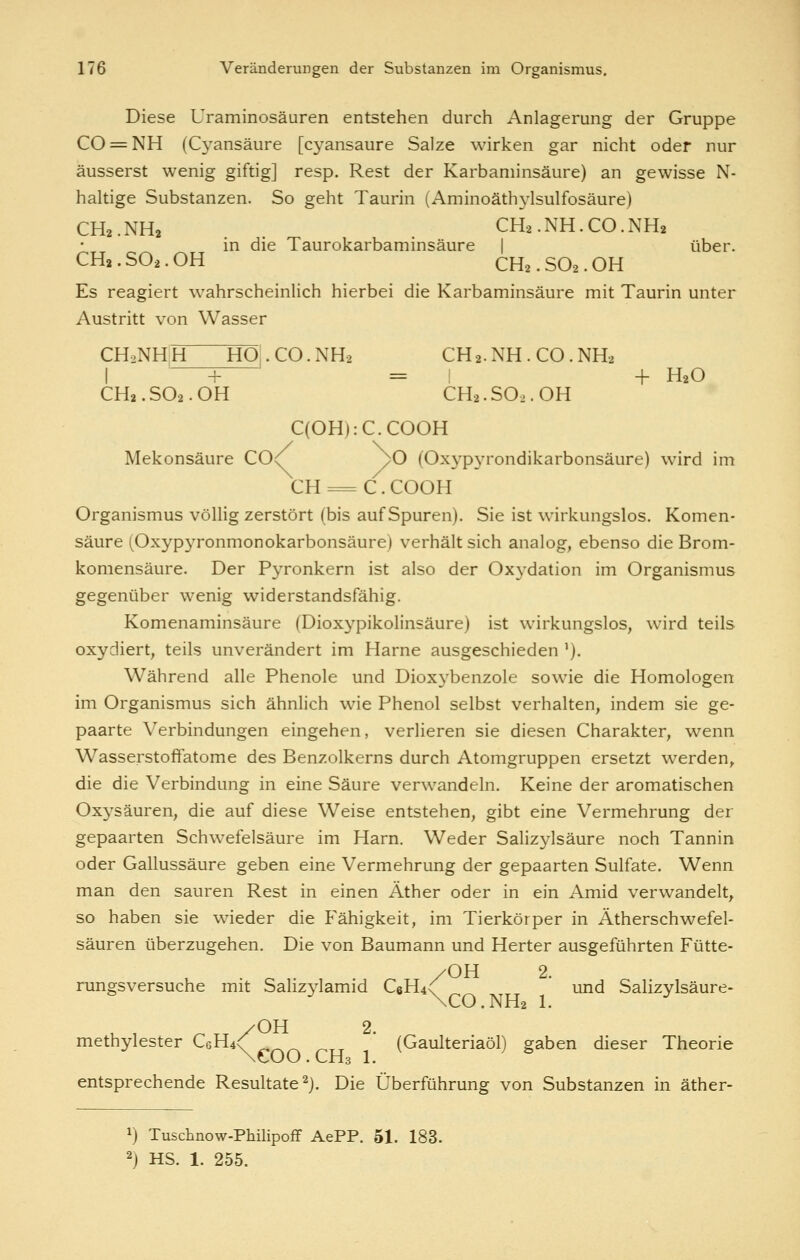 Diese Uraminosäuren entstehen durch Anlagerung der Gruppe CO = NH (Cyansäure [cyansaure Salze wirken gar nicht oder nur äusserst wenig giftig] resp. Rest der Karbaminsäure) an gewisse N- haltige Substanzen. So geht Taurin (Aminoäthjdsulfosäure) CH2.NH2 . . CH2.NH.CO.NH2 in die Taurokarbaminsäure | über. CHa. SO2. OH CH2. SO2. OH Es reagiert wahrscheinlich hierbei die Karbaminsäure mit Taurin unter Austritt von Wasser CH2NHH HO.CO.NH2 CH2.NH.CO.NH. I + = ! + H2O CH2. SO2. OH CH2. SO2. OH C(OH):C.COOH Mekonsäure CO<^ yO (Oxypyrondikarbonsäure) wird im CH = C. COOH Organismus völlig zerstört (bis auf Spuren). Sie ist wirkungslos. Komen- säure (Oxypyronmonokarbonsäurej verhält sich analog, ebenso die Brom- komensäure. Der Pyronkern ist also der Oxydation im Organismus gegenüber wenig widerstandsfähig. Komenaminsäure (Dioxypikolinsäure) ist wirkungslos, wird teils oxydiert, teils unverändert im Harne ausgeschieden '). Während alle Phenole und Dioxybenzole sowie die Homologen im Organismus sich ähnlich wie Phenol selbst verhalten, indem sie ge- paarte Verbindungen eingehen, verlieren sie diesen Charakter, wenn Wasserstoffatome des Benzolkerns durch Atomgruppen ersetzt werden, die die Verbindung in eine Säure verwandeln. Keine der aromatischen Oxysäuren, die auf diese Weise entstehen, gibt eine Vermehrung der gepaarten Schwefelsäure im Harn. Weder Salizylsäure noch Tannin oder Gallussäure geben eine Vermehrung der gepaarten Sulfate. Wenn man den sauren Rest in einen Äther oder in ein Amid verwandelt, so haben sie wieder die Fähigkeit, im Tierkörper in Ätherschwefel- säuren überzugehen. Die von Baumann und Herter ausgeführten Fütte- . r. /OH 2. rungsversuche mit Sahzylamid C6H4\ und Salizylsäure« ^ \CO.NH2 1. ^ methylester C6H4^ * (Gaulteriaöl) gaben dieser Theorie \COO. CH3 1. entsprechende Resultate ^j. Die Überführung von Substanzen in äther- 1) Tuschnow-Philipoff AePP. 51. 183. 2) HS. 1. 255.