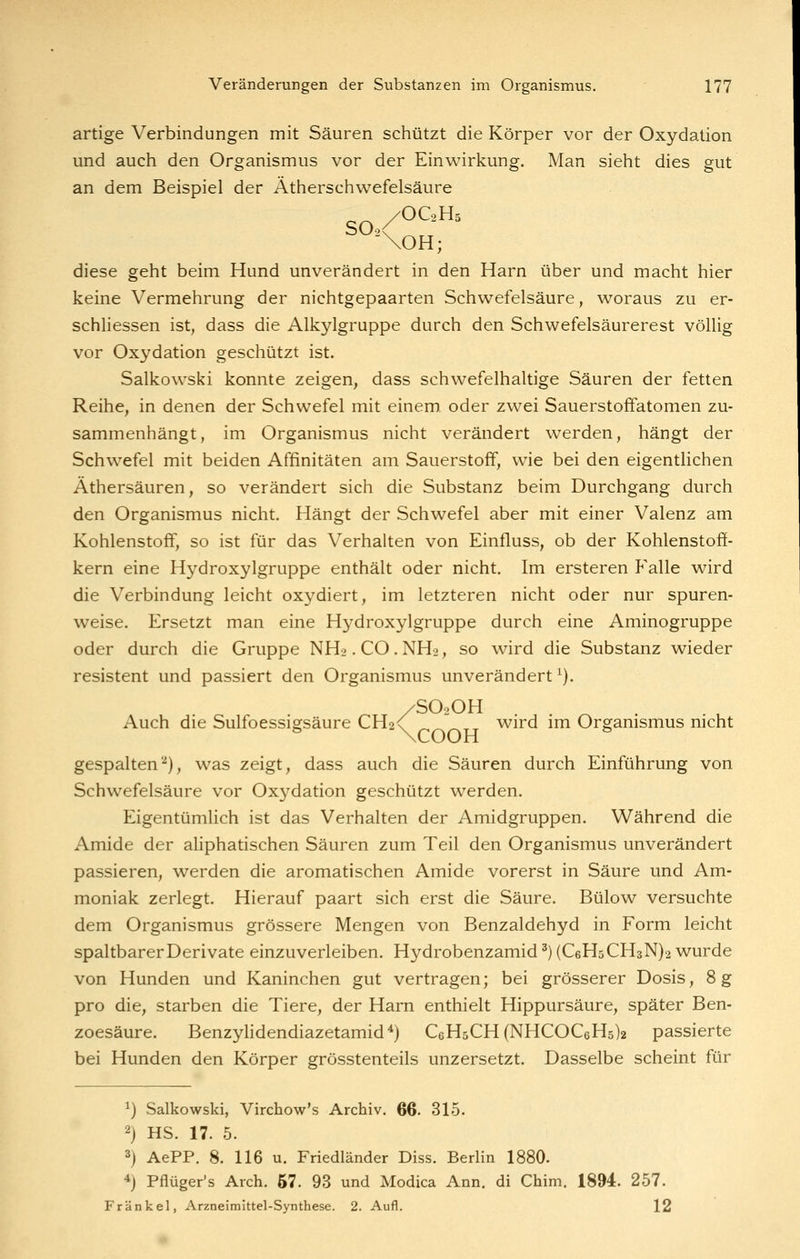 artige Verbindungen mit Säuren schützt die Körper vor der Oxydation und auch den Organismus vor der Einwirkung. Man sieht dies gut an dem Beispiel der Ätherschwefelsäure \OH; diese geht beim Hund unverändert in den Harn über und macht hier keine Vermehrung der nichtgepaarten Schwefelsäure, woraus zu er- schliessen ist, dass die Alkjdgrappe durch den Schwefelsäurerest völlig vor Oxydation geschützt ist. Salkowski konnte zeigen, dass schwefelhaltige Säuren der fetten Reihe, in denen der Schwefel mit einem, oder zwei Sauerstoffatomen zu- sammenhängt, im Organismus nicht verändert werden, hängt der Schwefel mit beiden Affinitäten am Sauerstoff, wie bei den eigentlichen Äthersäuren, so verändert sich die Substanz beim Durchgang durch den Organismus nicht. Hängt der Schwefel aber mit einer Valenz am Kohlenstoff, so ist für das Verhalten von Einfluss, ob der Kohlenstoff- kern eine Hydroxylgruppe enthält oder nicht. Im ersteren P'alle wird die Verbindung leicht oxydiert, im letzteren nicht oder nur spuren- weise. Ersetzt man eine Hydroxylgruppe durch eine Aminogruppe oder durch die Gruppe NH2. CO. NH2, so wird die Substanz wieder resistent und passiert den Organismus unverändert ^). /SO2OH Auch die Sulfoessigsäure CH2<' ^^^tt wird im Organismus nicht gespalten'''), was zeigt, dass auch die Säuren durch Einführung von Schwefelsäure vor Oxydation geschützt werden. Eigentümlich ist das Verhalten der Amidgruppen. Während die Amide der aliphatischen Säuren zum Teil den Organismus unverändert passieren, werden die aromatischen Amide vorerst in Säure und Am- moniak zerlegt. Hierauf paart sich erst die Säure. Bülow versuchte dem Organismus grössere Mengen von Benzaldehyd in Form leicht spaltbarer Derivate einzuverleiben. Hydrobenzamid ^) (C6H5CH3N)2 wurde von Hunden und Kaninchen gut vertragen; bei grösserer Dosis, 8g pro die, starben die Tiere, der Harn enthielt Hippursäure, später Ben- zoesäure. Benzylidendiazetamid*) C6H5CH(NHCOC6H5)2 passierte bei Hunden den Körper grösstenteils unzersetzt. Dasselbe scheint für 1) Salkowski, Virchow's Archiv. 66. 315. 2) HS. 17. 5. 3) AePP. 8. 116 u. Friedländer Diss. Berlin 1880. ^j Pflüger's Arch. 67. 93 und Modica Ann. di Chim. 1894. 257. Fränkel, Arzneimittel-Synthese. 2. Aufl. 12