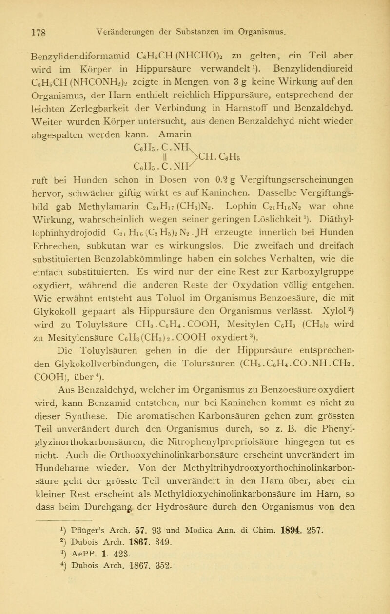 Benzylidendiformamid CeHsCH (NHCHO)2 zu gelten, ein Teil aber wird im Körper in Hippursäure verwandelt ^). Benzylidendiureid CeHsCH (NHCONH2)2 zeigte in Mengen von 3 g keine Wirkung auf den Organismus, der Harn enthielt reichlich Hippursäure, entsprechend der leichten Zerlegbarkeit der Verbindung in Harnstoff und Benzaldehyd. Weiter wurden Körper untersucht, aus denen Benzaldehyd nicht w^ieder abgespalten werden kann. Amarin C6H5.C.NH. II >CH.C6H5 CeHö.C.NH/ ruft bei Hunden schon in Dosen von 0.2 g Vergiftungserscheinungen hervor, schwächer giftig wirkt es auf Kaninchen. Dasselbe Vergiftungs- bild gab Methylamarin C21H17 (CH3)N2. Lophin C21H16N2 war ohne Wirkung, wahrscheinlich wegen seiner geringen Löshchkeit ^). Diäthyl- lophinhydrojodid C21 Hie iC2 H5)2N2. JH erzeugte innerlich bei Hunden Erbrechen, subkutan war es wirkungslos. Die zweifach und dreifach substituierten Benzolabkömmlinge haben ein solches Verhalten, wie die einfach substituierten. Es wird nur der eine Rest zur Karboxylgruppe oxydiert, während die anderen Reste der Oxydation völlig entgehen. Wie erwähnt entsteht aus Toluol im Organismus Benzoesäure, die mit Glykokoll gepaart als Hippursäure den Organismus verlässt. XyloP) wird zu Toluylsäure CH3 .C6H4 . COOH, Mesitylen CeHs • (CH3)3 wird zu Mesit3'lensäure C6H3(CH3)2. COOH oxydiert^). Die Toluylsäuren gehen in die der Hippursäure entsprechen- den Glykokollverbindungen, die Tolursäuren (CH3 .C6H4.CO.NH.CH2. COOHj, über^). Aus Benzaldehyd, welcher im Organismus zu Benzoesäure oxydiert wird, kann Benzamid entstehen, nur bei Kaninchen kommt es nicht zu dieser Synthese. Die aromatischen Karbonsäuren gehen zum grössten Teil unverändert durch den Organismus durch, so z. B. die Phen}^- glyzinorthokarbonsäuren, die Nitrophen3^1propriolsäure hingegen tut es nicht. Auch die Orthooxychinolinkarbonsäure erscheint unverändert im Hundeharne wieder. Von der Meth3^1trihydrooxyorthochinolinkarbon- säure geht der grösste Teil unverändert in den Harn über, aber ein kleiner Rest erscheint als Meth3ddioxychinolinkarbonsäure im Harn, so dass beim Durchgang der Hydrosäure durch den Organismus von den i) Pflüger's Arch. 57. 93 und Modica Ann. di Chim. 1894. 257. 2) Dubois Arch. 1867. 349. 3) AePP. 1. 423. *) Dubois Arch. 1867. 352.