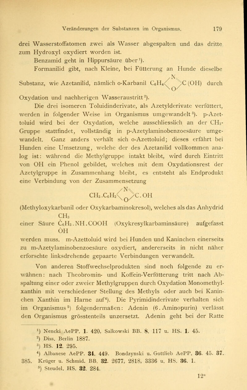 drei Wasserstoffatomen zwei als Wasser abgespalten und das dritte zum Hydroxyl oxydiert worden ist. Benzamid geht in Hippursäure über^). Formanilid gibt, nach Kleine, bei Fütterung an Hunde dieselbe Substanz, wie Azetanilid, nämlich o-Karbanil C6H4<( >C (OH) durch \o/ Oxydation und nachherigen Wasseraustritt-). Die drei isomeren Toluidinderivate, als Azetylderivate verfüttert, werden in folgender Weise im Organismus umgewandelt ^). p-Azet- toluid wird bei der Oxydation, welche ausschliesslich an der CH3- Gruppe stattfindet, vollständig in p-Azetylaminobenzoesäure umge- wandelt. Ganz anders verhält sich o-Azettoluid; dieses erfährt bei Hunden eine Umsetzung, welche der des Azetanilid vollkommen ana- log ist: während die Methj'^lgruppe intakt bleibt, wird durch Eintritt von OH ein Phenol gebildet, welches mit dem Oxydationsrest der Azetylgruppe in Zusammenhang bleibt, es entsteht als Endprodukt eine Verbindung von der Zusammensetzung CHs.CeHs^ >C.OH (Methyloxykarbanil oder Oxykarbaminokresol), welches als das Anhydrid CH3 einer Säure CeHs.NH.COOH (Oxykresylkarbaminsäure) aufgefasst ÖH w^erden muss. m-Azettoluid wird bei Hunden und Kaninchen einerseits zu m-Azetylaminobenzoesäure oxydiert, andererseits in nicht näher erforschte linksdrehende gepaarte Verbindungen verwandelt. Von anderen Stoffwechselprodukten sind noch folgende zu er- wähnen: nach Theobromin- und Koffein-Verfütterung tritt nach Ab- spaltung einer oder zweier Methylgruppen durch Oxydation Monomethyl- xanthin mit verschiedener Stellung des Methyls oder auch bei Kanin- chen Xanthin im Harne auf^). Die Pyrimidinderivate verhalten sich im Organismus^) folgendermaßen: Adenin (6. Aminopurin) verlässt den Organismus grösstenteils unzersetzt. Adenin geht bei der Ratte 1) Nencki AePP. 1. 420, Salkowski BB. 8. 117 u. HS. 1. 45. 2) Diss. Berlin 1887. 3j HS. 12. 295. *) Albanese AePP. 34. 449. Bondzynski u. Gottlieb AePP. 36. 45. 37. 385. Krüger u. Schmid. BB. 32. 2677, 2818, 3336 u. HS. 36. 1. 5) Steudel. HS. 32. 284. 12*