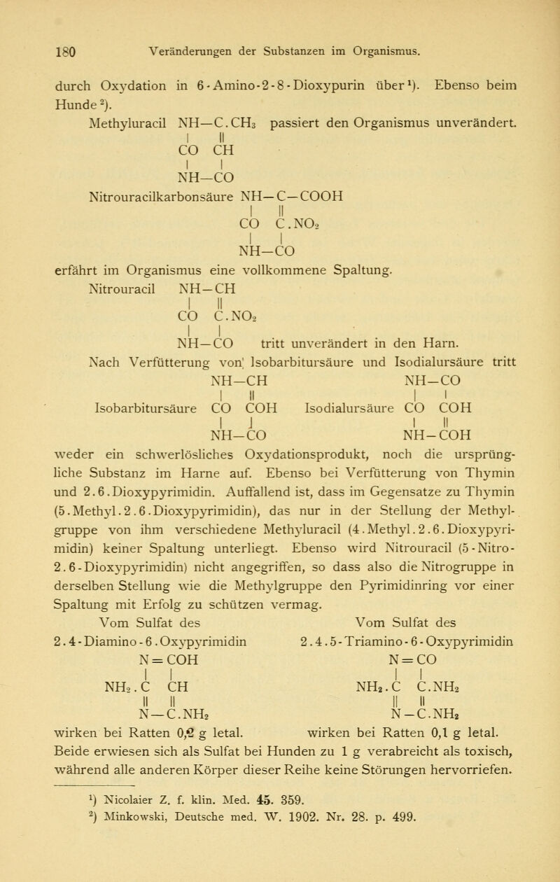 durch Oxydation in 6-Amino-2-8-Dioxypurin über^). Ebenso beim Hunde 2). Methyluracil NH—C.CH3 passiert den Organismus unverändert. I II CO CH II NH—CO Nitrouracilkarbonsäure NH— C— COOH I II CO C.NO2 I I NH-CO erfährt im Organismus eine vollkommene Spaltung. Nitrouracil NH-CH I II CO C.NO2 NH—CO tritt unverändert in den Harn. Nach Verfütterung von] Isobarbitursäure und Isodialursäure tritt NH-CH NH-CO Isobarbitursäure CO COH I J NH-CO I I Isodialursäure CO COH I II NH-COH v\^eder ein schwerlösliches Oxydationsprodukt, noch die ursprüng- liche Substanz im Harne auf. Ebenso bei Verfütterung von Thymm und 2.6.Dioxypyrimidin. Auffallend ist, dass im Gegensatze zu Thymin (5.Methyl.2.6.Dioxypyrimidin), das nur in der Stellung der Methyl- gruppe von ihm verschiedene Methyluracil (4. Methyl .2.6. Dioxypyri- midin) keiner Spaltung unterliegt. Ebenso wird Nitrouracil (5-Nitro- 2.6-Dioxypyrimidin) nicht angegriffen, so dass also die Nitrogruppe in derselben Stellung wie die Methjigruppe den Pyrimidinring vor einer Spaltung mit Erfolg zu schützen vermag. Vom Sulfat des Vom Sulfat des 2.4- Diamino - 6. OxypjTimidin 2.4.5- Triamino - 6 - Oxypyrimidin N=COH N = CO NH2. C CH NH2.C C.NH2 N—C.NH2 N-C.NH2 wirken bei Ratten Oß g letal. wirken bei Ratten 0,1 g letal. Beide erwiesen sich als Sulfat bei Hunden zu 1 g verabreicht als toxisch, während alle anderen Körper dieser Reihe keine Störungen hervorriefen. 1) Nicolaier Z. f. klin. Med. 45. 359. 2) Minkowski, Deutsche med. W. 1902. Nr. 28. p. 499.