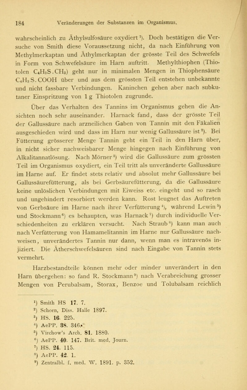 wahrscheinlich zu Athjdsulfosäure oxydiert ^). Doch bestätigen die Ver- suche von Smith diese Voraussetzung nicht, da nach Einführung von Methylmerkaptan und Äthylmerkaptan der grösste Teil des Schwefels in Form von Schwefelsäure im Harn auftritt. Methylthiophen (Thio- tolen C4H3S.CH3) geht nur in minimalen Mengen in Thiophensäure C4H3S.COOH über und aus dem grössten Teil entstehen unbekannte und nicht fassbare Verbindungen. Kaninchen gehen aber nach subku- taner Einspritzung von 1 g Thiotolen zugrunde. Über das Verhalten des Tannins im Organismus gehen die An- sichten noch sehr auseinander. Harnack fand, dass der grösste Teil der Gallussäure nach arzneihchen Gaben von Tannin mit den Fäkalien ausgeschieden wird und dass im Harn nur wenig Gallussäure ist^). Bei Fütterung grösserer Menge Tannin geht ein Teil in den Harn über, in nicht sicher nachweisbarer Menge hingegen nach Einführung von Alkalitannatlösung. NachMörner^) wird die Gallussäure zum grössten Teil im Organismus oxydiert, ein Teil tritt als unveränderte Gallussäure im Harne auf. Er findet stets relativ und absolut mehr Gallussäure bei Gallussäurefütterung, als bei Gerbsäurefütterung, da die Gallussäure keine unlöshchen Verbindungen mit Eiweiss etc. eingeht und so rasch und ungehindert resorbiert werden kann. Rost leugnet das Auftreten von Gerbsäure im Harne nach ihrer Verfütterung ■*), während Lewin ^) und Stockmann*') es behaupten, was Harnack'0 durch individuelle Ver- schiedenheiten zu erklären versucht. Nach Straub^) kann man auch nach Verfütterung von Hamamehtannin im Harne nur Gallussäure nach- weisen, unverändertes Tannin nur dann, wenn man es intravenös in- jiziert. Die Ätherschwefelsäuren sind nach Eingabe von Tannin stets vermehrt. Harzbestandteile können mehr oder minder unverändert in den Harn übergehen: so fand R. Stockmann^) nach Verabreichung grosser Mengen von Perubalsam, Storax, Benzoe und Tolubalsam reichhch 1) Smith HS 17. 7. 2) Schorn, Diss. Halle 1897. 3j HS. 16. 225. ^) AePP. 38. 346.» 5) Virchow's Arch. 81. 1880. ^j AePP. 40. 147. Brit. med. Journ. ') HS. 24. 115. 8) AePP. 42. 1. 9) Zentralbl. f. med. W. 1891. p. 352.