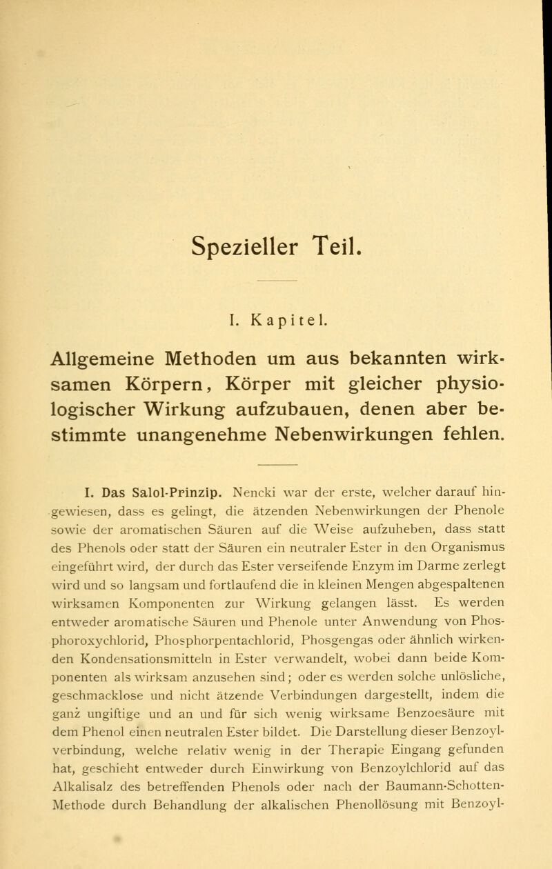 spezieller Teil. I. Kapitel. Allgemeine Methoden um aus bekannten wirk- samen Körpern, Körper mit gleicher physio- logischer Wirkung aufzubauen, denen aber be- stimmte unangenehme Nebenwirkungen fehlen. I. Das Salol-Prinzip. Nencki war der erste, welcher darauf hin- gewiesen, dass es gelingt, die ätzenden Nebenwirkungen der Phenole sowie der aromatischen Säuren auf die Weise aufzuheben, dass statt des Phenols oder statt der Säuren ein neutraler Ester in den Organismus eingeführt wird, der durch das Ester verseifende Enzym im Darme zerlegt wird und so langsam und fortlaufend die in kleinen Mengen abgespaltenen wirksamen Komponenten zur Wirkung gelangen lässt. Es werden entweder aromatische Säuren und Phenole unter Anwendung von Phos- phoroxychlorid, Phosphorpentachlorid, Phosgengas oder ähnlich wirken- den Kondensationsmitteln in Ester verwandelt, wobei dann beide Kom- ponenten als wirksam anzusehen sind; oder es werden solche unlösliche, geschmacklose und nicht ätzende Verbindungen dargestellt, indem die ganz ungiftige und an und für sich wenig wirksame Benzoesäure mit dem Phenol einen neutralen Ester bildet. Die Darstellung dieser Benzoyl- verbindung, welche relativ wenig in der Therapie Eingang gefunden hat, geschieht entweder durch Einwirkung von Benzoylchlorid auf das Alkalisalz des betreffenden Phenols oder nach der Baumann-Schotten- Methode durch Behandlung der alkalischen Phenollösung mit Benzoyl-