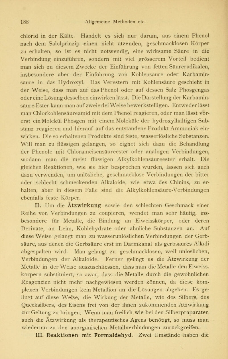 Chlorid in der Kälte. Handelt es sich nur darum, aus einem Phenol nach dem Salolprinzip einen nicht ätzenden, geschmacklosen Körper zu erhalten, so ist es nicht notwendig, eine wirksame Säure in die Verbindung einzuführen, sondern mit viel grösserem Vorteil bedient man sich zu diesem Zwecke der Einführung von fetten Säureradikalen, insbesondere aber der Einführung von Kohlensäure oder Karbamin- säure in das Hydroxyl. Das Verestern mit Kohlensäure geschieht in der Weise, dass man auf das Phenol oder auf dessen Salz Phosgengas oder eine Lösung desselben einwirken lässt. Die Darstellung der Karbamin- säure-Ester kann man auf zweierlei Weise bewerkstelligen. Entweder lässt man Chlorkohlensäureamid mit dem Phenol reagieren, oder man lässt vor- erst ein Molekül Phosgen mit einem Moleküle der hydroxylhaltigen Sub- stanz reagieren und hierauf auf das entstandene Produkt Ammoniak ein- wirken. Die so erhaltenen Produkte sind feste, wasserlösliche Substanzen. Will man zu flüssigen gelangen, so eignet sich dazu die Behandlung der Phenole mit Chlorameisensäureester oder analogen Verbindungen, wodann man die meist flüssigen Alkylkohlensäureester erhält. Die gleichen Reaktionen, wie sie hier besprochen wurden, lassen sich auch dazu verwenden, um unlösliche, geschmacklose Verbindungen der bitter oder schlecht schmeckenden Alkaloide, wie etwa des Chinins, zu er- halten, aber in diesem Falle sind die Alk^'lkohlensäure-Verbindungen ebenfalls feste Körper. II. Um die Ätzwirkung sowie den schlechten Geschmack einer Reihe von Verbindungen zu coupieren, wendet man sehr häufig, ins- besondere für Metalle, die Bindung an Eiweisskörper, oder deren Derivate, an Leim, Kohlehj'^drate oder ähnliche Substanzen an. Auf diese Weise gelangt man zu wasserunlöslichen Verbindungen der Gerb- säure, aus denen die Gerbsäure erst im Darmkanal als gerbsaures Alkali abgespalten wird. Man gelangt zu geschmacklosen, weil unlöslichen, Verbindungen der Alkaloide. Ferner gelingt es die Ätzwirkung der Metalle in der Weise auszuschliessen, dass man die Metalle den Eiweiss- körpern substituiert, so zwar, dass die Metalle durch die gewöhnlichen Reagenzien nicht mehr nachgewiesen werden können, da diese kom- plexen Verbindungen kein Metallion an die Lösungen abgeben. Es ge- lingt auf diese Weise, die Wirkung der Metalle, wie des Silbers, des Quecksilbers, des Eisens frei von der ihnen zukommenden Ätzwirkung zur Geltung zu bringen. Wenn man freilich wie bei den Silberpräparaten auch die Ätzwirkung als therapeutisches Agens benötigt, so muss man wiederum zu den anorganischen Metallverbindungen zurückgreifen. III. Reaktionen mit Formaldehyd. Zwei Umstände haben die