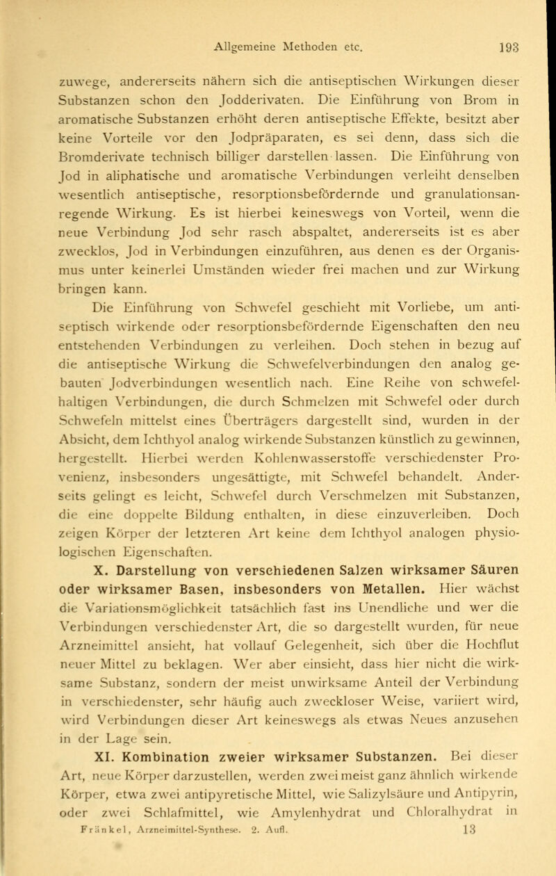 zuwege, andererseits nähern sich die antiseptischen Wirkungen dieser Substanzen schon den Jodderivaten. Die Einführung von Brom in aromatische Substanzen erhöht deren antiseptische Effekte, besitzt aber keine Vorteile vor den Jodpräparaten, es sei denn, dass sich die Bromderivate technisch billiger darstellen lassen. Die Einführung von Jod in aliphatische und aromatische Verbindungen verleiht denselben wesentlich antiseptische, resorptionsbefördernde und granulationsan- regende Wirkung. Es ist hierbei keineswegs von Vorteil, wenn die neue Verbindung Jod sehr rasch abspaltet, andererseits ist es aber zwecklos, Jod in Verbindungen einzuführen, aus denen es der Organis- mus unter keinerlei Umständen wieder frei machen und zur Wirkung bringen kann. Die Einführung von Schwefel geschieht mit Vorliebe, um anti- septisch wirkende oder resorptionsbefördernde Eigenschaften den neu entstehenden Verbindungen zu verleihen. Doch stehen in bezug auf die antiseptische Wirkung die Schwefelverbindungen den analog ge- bauten Jodverbindungen wesentlich nach. Eine Reihe von schwefel- haltigen Verbindungen, die durch Schmelzen mit Schwefel oder durch Schwefeln mittelst eines Überträgers dargestellt sind, wurden in der Absicht, dem Ichthyol analog wirkende Substanzen künstlich zu gewinnen, hergestellt. Hierbei werden Kohlenwasserstoffe verschiedenster Pro- venienz, insbesonders ungesättigte, mit Schwefel behandelt. Ander- seits gelingt es leicht, Schwefel durch Verschmelzen mit Substanzen, die eine doppelte Bildung enthalten, in diese einzuverleiben. Doch zrigen Körper der letzteren Art keine dem Ichthyol analogen physio- logischen Eigenschaften. X. Darstellung von verschiedenen Salzen wirksamer Säuren oder wirksamer Basen, insbesonders von Metallen. Hier wächst die Variationsmöglichkeit tatsächlich fast ins Unendliche und wer die Verbindungen verschiedenster Art, die so dargestellt wurden, für neue Arzneimittel ansieht, hat vollauf Gelegenheit, sich über die Hochflut neuer Mittel zu beklagen. Wer aber einsieht, dass hier nicht die wirk- same Substanz, sondern der meist unwirksame Anteil der Verbindung in verschiedenster, sehr häufig auch zweckloser Weise, variiert wird, wird Verbindungen dieser Art keineswegs als etwas Neues anzusehen in der Lage sein. XI. Kombination zweier wirksamer Substanzen. Bei dieser Art, neue Körper darzustellen, werden zwei meist ganz ähnlich wirkende Körper, etwa zwei antipyretische Mittel, wie Salizylsäure und Antipyrin, oder zwei Schlafmittel, wie Amylenhydrat und Chloralhydrat in Fränkel, Arzneimittel-Synthese. 2. Aufl. 13