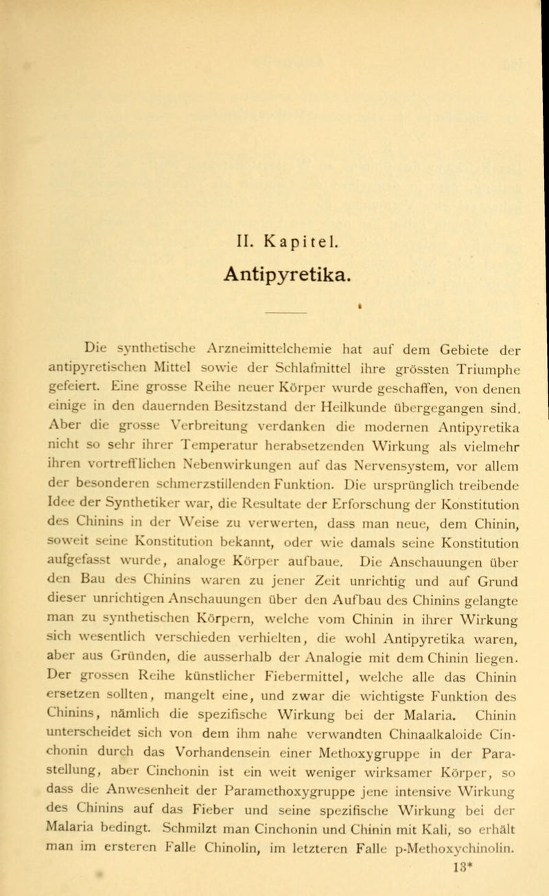 Antipyretika. Die synthetische Arzneimittelchemie hat auf dem Gebiete der antipyretischen Mittel sowie der Schlafmittel ihre grössten Triumphe gefeiert. Eine grosse Reihe neuer Körper wurde geschaffen, von denen einige in den dauernden Besitzstand der Heilkunde übergegangen sind. Aber die grosse Verbreitung verdanken die modernen Antipyretika nicht so sehr ihrer Temperatur h(rabsetz«nd( n Wirkung als vielmehr ihren vortrefflichen Nebenwirkungen auf das Nervensystem, vor allem der besonderen schmerzstillenden Funktion. Die ursprünglich treibende Idee der Synthetiker war, die Resultate der Erforschung der Konstitution des Chinins in der Weise zu verwerten, dass man neue, dem Chinin, soweit seine Konstitution bekannt, oder wie damals seine Konstitution aufgefasst wurde, analoge Körper aufbaue. Die Anschauungen über den Bau des Chinins waren zu jener Z( it unrichtig und auf Grund dieser unrichtigen Anschauungen über den Aufbau des Chinins gelangte man zu synthetischen Körpern, welche vom Chinin in ihrer Wirkung sich wesentlich verschieden verhielten, die wohl Antipyretika waren, aber aus Gründen, die ausserhalb der Analogie mit dem Chinin liegen. Der grossen Reihe künstlicher Fiebermittel, welche alle das Chinin ersetzen sollten, mangelt eine, und zwar die wichtigste P^unktion des Chinins, nämlich die spezifische Wirkung bei der Malaria. Chinin unterscheidet sich von dem ihm nahe verwandten Chinaalkaloide Cin- chonin durch das Vorhandensein einer Methoxygruppe in der Para- stellung, aber Cinchonin ist ein weit weniger wirksamer Körper, so dass die Anwesenheit der Paramcthoxygruppe jene intensive Wirkung des Chinins auf das Fieber und seine spezifische Wirkung bei der Malaria bedingt. Schmilzt man Cinchonin und Chinin mit Kali, so erhält man im ersteren Pralle Chinolin, im letzteren Falle p-Methoxychinolin. 13*