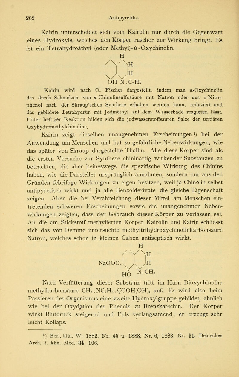 Kairin unterscheidet sich vom Kairolin nur durch die Gegenwart eines Hydroxyls, welches den Körper rascher zur Wirkung bringt. Es ist ein Tetrahydroäthyl (oder Methyl)-Cf-Oxychinolin. H ,H Ih OH N.C2H5 Kairin wird nach O. Fischer dargestellt, indem man a-Oxychinolin das durch Schmelzen von a-Chinolinsulfosäure mit Natron oder aus o-Nitro- phenol nach der Skraup'schen Synthese erhalten werden kann, reduziert und das gebildete Tetrahydrür mit Jodmethyl auf dem Wasserbade reagieren lässt. Unter heftiger Reaktion bilden sich die jodwasserstofFsauren Salze der tertiären Oxyhydromethylchinoline. Kairin zeigt dieselben unangenehmen Erscheinungen ^) bei der Anwendung am Menschen und hat so gefährliche Nebenwirkungen, wie das später von Skraup dargestellte Thallin. Alle diese Körper sind als die ersten Versuche zur Synthese chininartig wirkender Substanzen zu betrachten, die aber keineswegs die spezifische Wirkung des Chinins haben, wie die Darsteller ursprünglich annahmen^ sondern nur aus den Gründen febrifuge Wirkungen zu eigen besitzen, weil ja Chinolin selbst antipyretisch wirkt und ja alle Benzolderivate die gleiche Eigenschaft zeigen. Aber die bei Verabreichung dieser Mittel am Menschen ein- tretenden schweren Erscheinungen sowie die unangenehmen Neben- wirkungen zeigten, dass der Gebrauch dieser Körper zu verlassen sei. An die am Stickstoff methylierten Körper Kairolin und Kairin schliesst sich das von Demme untersuchte methyltrihydroxychinolinkarbonsaure Natron, welches schon in kleinen Gaben antiseptisch wirkt. H NaOOC.l I Jh HO N.CHs Nach Verfütterung dieser Substanz tritt im Harn Dioxychinolin- methylkarbonsäure CH3. NC9H5. COOH(OH)2 auf. Es wird also beim Passieren des Organismus eine zweite Hydroxylgruppe gebildet, ähnlich wie bei der Oxydation des Phenols zu Brenzkatechin. Der Körper wirkt Blutdruck steigernd und Puls verlangsamend, er erzeugt sehr leicht Kollaps. ^) Berl. klin. W. 1882. Nr. 45 u. 1883. Nr. 6, 1883. Nr. 31, Deutsches Arch. f. klin. Med. 34. 106.