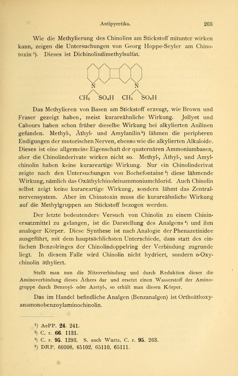 Wie die Methylierung des Chinolins am Stickstoff mitunter wirken kann, zeigen die Untersuchungen von Georg Hoppe-Seyler am Chino- toxin ^). Dieses ist Dichinolindimethylsulfat. CHs SO4H CH3 SO4H Das Methylieren von Basen am Stickstoff erzeugt, wie Brown und Fräser gezeigt haben, meist kurareähnhche Wirkung. JoUyet und Cahours haben schon früher dieselbe Wirkung bei alkyUerten Anihnen gefunden. Methyl-, Äthyl- und Amylanilin''^) lähmen die peripheren Endigungen der motorischen Nerven, ebenso wie die alkylierten Alkaloide. Dieses ist eine allgemeine Eigenschaft der quaternären Ammoniumbasen, aber die Chinolinderivate wirken nicht so. Methyl-, Äthyl-, und Amyl- chinolin haben keine kurareartige Wirkung. Nur ein Chinolinderivat zeigte nach den Untersuchungen von Bochefontaine ^) diese lähmende Wirkung, nämlich das Oxäthylchinoleinammoniumchlorid. Auch Chinolin selbst zeigt keine kurareartige Wirkung, sondern lähmt das Zentral- nervensystem. Aber im Chinotoxin muss die kurareähnliche Wirkung auf die Methylgruppen am Stickstoff bezogen werden. Der letzte bedeutendere Versuch von Chinolin zu einem Chinin- ersatzmittel zu gelangen, ist die Darstellung des Analgens ^) und ihm analoger Körper. Diese Synthese ist nach Analogie der Phenazetinidee ausgeführt, mit dem hauptsächlichsten Unterschiede, dass statt des ein- fachen Benzolringes der Chinolindoppelring der Verbindung zugrunde liegt. In diesem Falle wird Chinolin nicht hydriert, sondern o-Oxy- chinolin äthyliert. Stellt man nun die Nitroverbindung und durch Reduktion dieser die Aminoverbindung dieses Äthers dar und ersetzt einen Wasserstoff der Amino- gruppe durch Benzoyl- oder Azetyl-, so erhält man diesen Körper, Das im Handel befindliche Anaigen (Benzanalgen) ist Orthoäthoxy- anamonobenzoylaminochinolin. 1) AePP. 24. 241. 2) C. r. 66. 1131. 2) C. r. 95. 1293. S. auch Wurtz, C. r. 95. 263. ^) DRP. 60308, 65102, 65110, 65111.