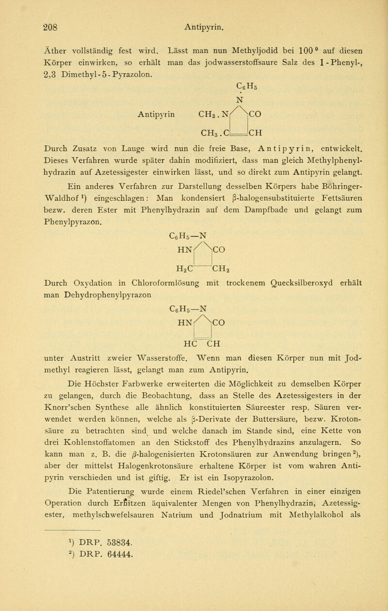 Äther vollständig fest wird. Lässt man nun Methyljodid bei 100° auf diesen Körper einwirken, so erhält man das jodwasserstofFsaure Salz des 1-Phenyl-, 2,3 Dimethyl-5-Pyrazolon. Antipyrin CHs. CHs CeHs N CO CH Durch Zusatz von Lauge wird nun die freie Base, Antipyrin, entwickelt. Dieses Verfahren wurde später dahin modifiziert, dass man gleich Methylphenyl- hydrazin auf Azetessigester einwirken lässt, und so direkt zum Antipyrin gelangt. Ein anderes Verfahren zur Darstellung desselben Körpers habe Böhringer- Waldhof ^) eingeschlagen: Man kondensiert ß-halogensubstituierte Fettsäuren bezw. deren Ester mit Phenylhydrazin auf dem Dampfbade und gelangt zum Phenylpyrazon. C6H5—N H2C CH2 Durch Oxydation in Chloroformlösung mit trockenem Quecksilberoxyd erhält man Dehydrophenylpyrazon CßHs—N hn/Nco HC CH unter Austritt zweier Wasserstoffe. Wenn man diesen Körper nun mit Jod- methyl reagieren lässt, gelangt man zum Antipyrin. Die Höchster Farbwerke erweiterten die Möglichkeit zu demselben Körper zu gelangen, durch die Beobachtung, dass an Stelle des Azetessigesters in der Knorr'schen Synthese alle ähnlich konstituierten Säureester resp. Säuren ver- wendet werden können, welche als ß-Derivate der Buttersäure, bezw. Kroton- säure zu betrachten sind^ und welche danach im Stande sind, eine Kette von drei Kohlenstoffatomen an den Stickstoff des Phenylhydrazins anzulagern. So kann man z. B, die j5-halogenisierten Krotonsäuren zur Anwendung bringen 2), aber der mittelst Halogenkrotonsäure erhaltene Körper ist vom wahren Anti- pyrin verschieden und ist giftig. Er ist ein Isopyrazolon. Die Patentierung wurde einem Riedel'schen Verfahren in einer einzigen Operation durch Erfiitzen äquivalenter Mengen von Phenylhydrazin, Azetessig- ester, methylschwefelsauren Natrium und Jodnatrium mit Methylalkohol als i) DRP. 53834. '') DRP. 64444.