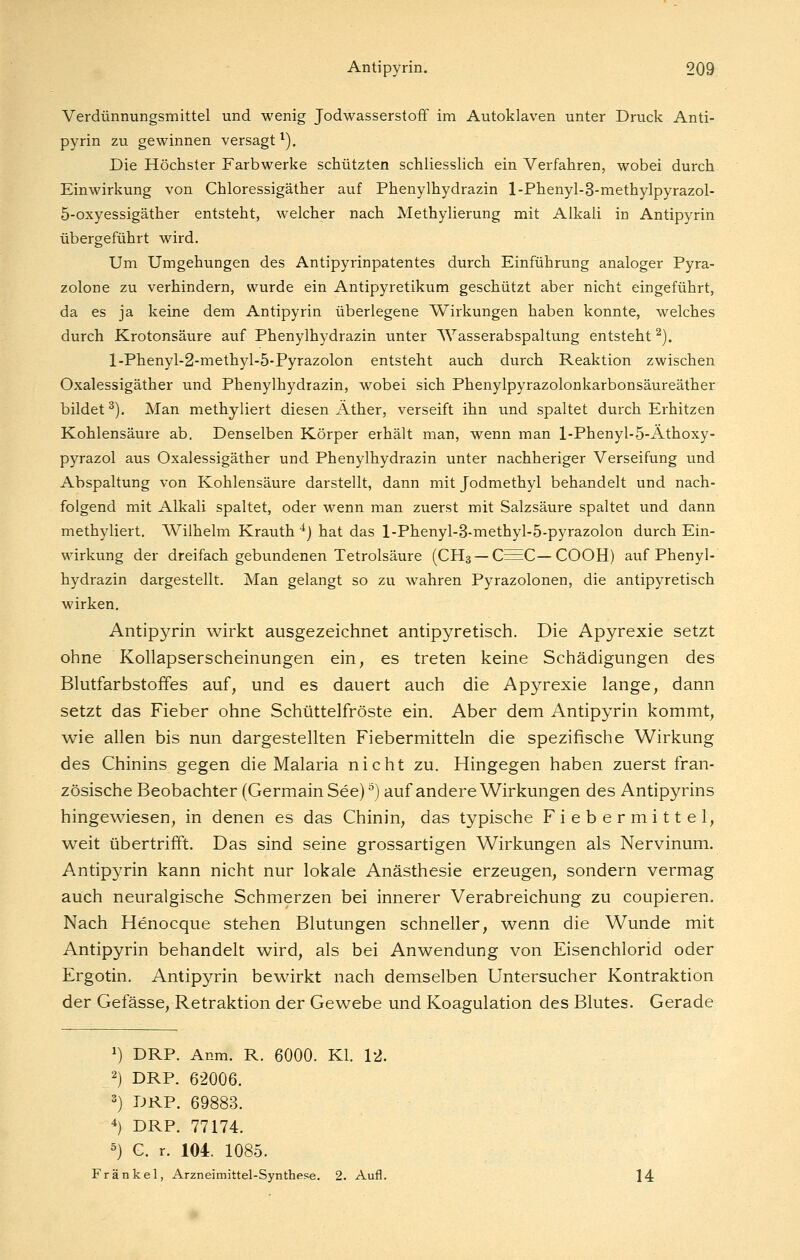 Verdünnungsmittel und wenig Jodwasserstoff im Autoklaven unter Druck Anti- pyrin zu gewinnen versagt ^). Die Höchster Farbwerke schützten schliessHch ein Verfahren, wobei durch Einwirkung von Chloressigäther auf Phenylhydrazin l-Phenyl-3-methylpyrazol- 5-oxyessigäther entsteht, welcher nach Methylierung mit Alkali in Antipyrin übergeführt wird. Um Umgehungen des Antipyrinpatentes durch Einführung analoger Pyra- zolone zu verhindern, wurde ein Antipyretikum geschützt aber nicht eingeführt, da es ja keine dem Antipyrin überlegene Wirkungen haben konnte, welches durch Krotonsäure auf Phenylhydrazin unter AVasserabspaltung entsteht ^). l-Phenyl-2-methyl-5-Fyrazolon entsteht auch durch Reaktion zwischen Oxalessigäther und Phenylhydrazin, wobei sich Phenylpyrazolonkarbonsäureäther bildet^). Man methyliert diesen Äther, verseift ihn vmd spaltet durch Erhitzen Kohlensäure ab. Denselben Körper erhält man, wenn man l-Phenyl-5-Äthoxy- pyrazol aus Oxalessigäther und Phenylhydrazin unter nachheriger Verseifung und Abspaltung von Kohlensäure darstellt, dann mit Jodmethyl behandelt und nach- folgend mit Alkali spaltet, oder wenn man zuerst mit Salzsäure spaltet und dann methyliert. Wilhelm Krauth ^) hat das l-Phenyl-3-niethyl-5-pyrazolon durch Ein- wirkung der dreifach gebundenen Tetrolsäure (CH3 — C^C—COOH) auf Phenyl- hydrazin dargestellt. Man gelangt so zu wahren Pyrazolonen, die antipyretisch wirken, Antipyrin wirkt ausgezeichnet antipyretisch. Die Apyrexie setzt ohne Kollapserscheinungen ein, es treten keine Schädigungen des Blutfarbstoffes auf, und es dauert auch die Apyrexie lange, dann setzt das Fieber ohne Schüttelfröste ein. Aber dem Antipyrin kommt, wie allen bis nun dargestellten Fiebermitteln die spezifische Wirkung des Chinins gegen die Malaria nicht zu. Hingegen haben zuerst fran- zösische Beobachter (Germain See) ^) auf andere Wirkungen des Antipyrins hingewiesen, in denen es das Chinin, das typische Fiebermittel, weit übertrifft. Das sind seine grossartigen Wirkungen als Nervinum. Antipyrin kann nicht nur lokale Anästhesie erzeugen, sondern vermag auch neuralgische Schmerzen bei innerer Verabreichung zu coupieren. Nach Henocque stehen Blutungen schneller, wenn die Wunde mit Antipyrin behandelt wird, als bei Anwendung von Eisenchlorid oder Ergotin. Antipyrin bewirkt nach demselben Untersucher Kontraktion der Gefässe, Retraktion der Gewebe und Koagulation des Blutes. Gerade 1) DRP. Anm. R. 6000. Kl. 12. 2) DRP. 62006. 3) DRP. 69883. 4) DRP. 77174. ^) C. r. 101 1085. Fränkel, Arzneimittel-Synthese. 2. Aufl. 14