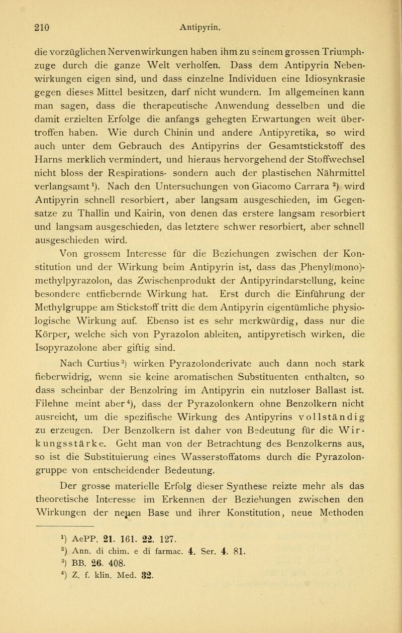 die vorzüglichen Nervenwirkungen haben ihm zu seinem grossen Triumph- zuge durch die ganze Welt verholfen. Dass dem Antipyrin Neben- wirkungen eigen sind^ und dass einzelne Individuen eine Idiosynkrasie gegen dieses Mittel besitzen, darf nicht wundern. Im allgemeinen kann man sagen, dass die therapeutische Anwendung desselben und die damit erzielten Erfolge die anfangs gehegten Erwartungen weit über- troffen haben. Wie durch Chinin und andere Antip3^retika, so wird auch unter dem Gebrauch des Antipyrins der Gesamtstickstoflf des Harns merklich vermindert, und hieraus hervorgehend der Stoffwechsel nicht bloss der Respirations- sondern auch der plastischen Nährmittel verlangsamt ^). Nach den Untersuchungen von Giacomo Carrara ^) wird Antipyrin schnell resorbiert, aber langsam ausgeschieden, im Gegen- satze zu Thallin und Kairin, von denen das erstere langsam resorbiert und langsam ausgeschieden, das letztere schwer resorbiert, aber schnell ausgeschieden wird. Von grossem Interesse für die Beziehungen zwischen der Kon- stitution und der Wirkung beim Antipyrin ist, dass das Phenyl(mono)- methylpyrazolon, das Zwischenprodukt der Antipyrindarstellung, keine besondere entfiebernde Wirkung hat. Erst durch die Einführung der Methylgruppe am Stickstoff tritt die dem Antipyrin eigentümliche physio- logische Wirkung auf Ebenso ist es sehr merkwürdig, dass nur die Körper, welche sich von Pyrazolon ableiten, antipyretisch wirken, die Isopyrazolone aber giftig sind. Nach Curtius^) wirken Pyrazolonderivate auch dann noch stark fieberwidrig, wenn sie keine aromatischen Substituenten enthalten, so dass scheinbar der Benzolring im Antipyrin ein nutzloser Ballast ist. Filehne meint aber^), dass der Pyrazolonkern ohne Benzolkern nicht ausreicht, um die spezifische Wirkung des Antipyrins vollständig zu erzeugen. Der Benzolkern ist daher von Bedeutung für die Wir- kungsstärke. Geht man von der Betrachtung des Benzolkerns aus, so ist die Substituierung eines Wasserstofifatoms durch die Pyrazolon- gruppe von entscheidender Bedeutung. Der grosse materielle Erfolg dieser Synthese reizte mehr als das theoretische Interesse im Erkennen der Beziehungen zwischen den Wirkungen der nejien Base und ihrer Konstitution, neue Methoden 1) AePP. 21. 161. 22. 127. ^) Ann. di chim. e di farmac. 4. Ser. 4. 81. 3) BB. 26. 408. ^) Z. f. klin. Med. 32.