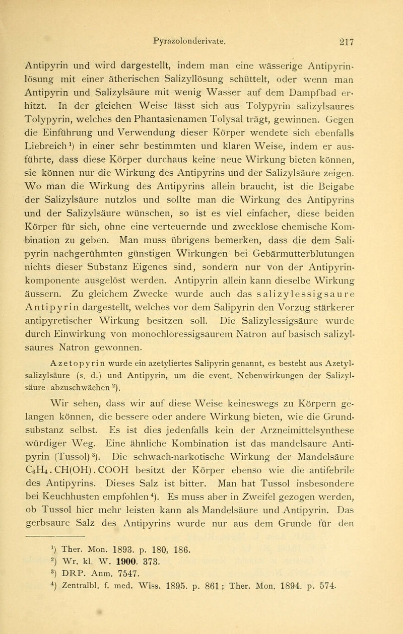 Antipyrin und wird dargestellt, indem man eine wässerige Antipyrin- lösung mit einer ätherischen Salizyllösung schüttelt, oder wenn man Antipyrin und Salizylsäure mit wenig Wasser auf dem Dampfbad er- hitzt. In der gleichen Weise lässt sich aus Tolypyrin salizylsaures Tolypyrin, welches den Phantasienamen Tolysal trägt, gewinnen. Gegen die Einführung und Verwendung dieser Körper wendete sich ebenfalls Liebreich ^) in einer sehr bestimmten und klaren Weise, indem er aus- führte, dass diese Körper durchaus keine neue Wirkung bieten können, sie können nur die Wirkung des Antipyrins und der Salizylsäure zeigen. Wo man die Wirkung des Antipyrins allein braucht, ist die Beigabe der Salizylsäure nutzlos und sollte man die Wirkung des Antip3''rins und der Salizylsäure wünschen, so ist es viel einfacher, diese beiden Körper für sich, ohne eine verteuernde und zwecklose chemische Kom- bination zu geben. Man muss übrigens bemerken, dass die dem Sali- pyrin nachgerühmten günstigen Wirkungen bei Gebärmutterblutungen nichts dieser Substanz Eigenes sind, sondern nur von der Antipyrin- komponente ausgelöst werden. Antipyrin allein kann dieselbe Wirkung äussern. Zu gleichem Zwecke wurde auch das salizylessigsaure Antipyrin dargestellt, welches vor dem Salipyrin den Vorzug stärkerer antipyretischer Wirkung besitzen soll. Die Salizylessigsaure wurde durch Einwirkung von monochloressigsaurem Natron auf basisch salizyl- saures Natron gewonnen. Azetopyrin wurde ein azetyliertes Salipyrin genannt, es besteht aus Azetyl- salizylsäure (s. d.) und Antipyrin, um die event. Nebenwirkungen der Salizyl- säure abzuschwächen''^). Wir sehen, dass wir auf diese Weise keineswegs zu Körpern ge- langen können, die bessere oder andere Wirkung bieten, wie die Grund- substanz selbst. Es ist dies jedenfalls kein der Arzneimittelsynthese würdiger Weg. Eine ähnliche Kombination ist das mandelsaure Anti- pyrin (Tussol) ^). Die schwach-narkotische Wirkung der Mandelsäure C6H4. CH(OH). COOH besitzt der Körper ebenso wie die antifebrile des Antipyrins. Dieses Salz ist bitter. Man hat Tussol insbesondere bei Keuchhusten empfohlen*). Es muss aber in Zweifel gezogen werden, ob Tussol hier mehr leisten kann als Mandelsäure und Antipyrin. Das gerbsaure Salz des Antipyrins wurde nur aus dem Grunde für den 1) Ther. Mon. 1893. p. 180, 186. 2) Wr. kl. W. 1900. 373. 3) DRP. Anm. 7547. 4) Zentralbl. f. med. Wiss. 1895. p. 861; Ther. Mon. 1894. p. 574.