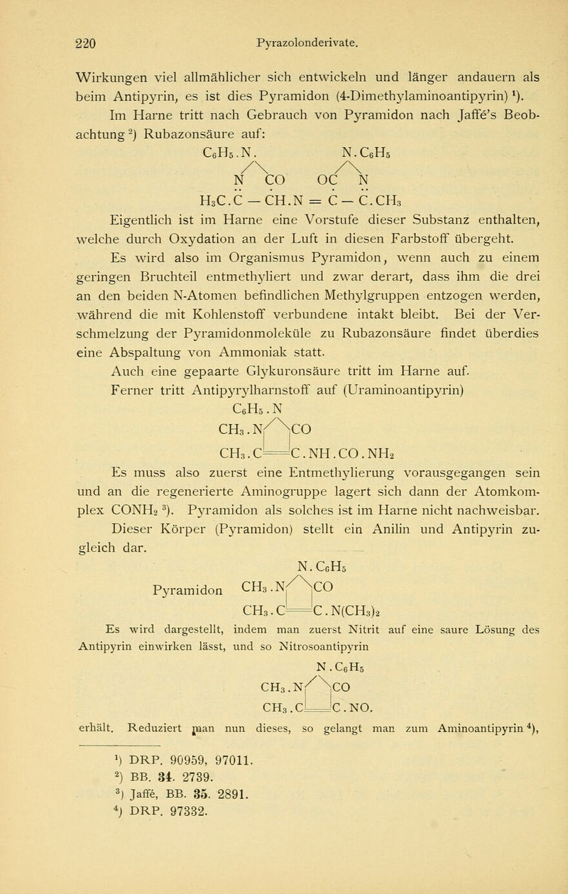 Wirkungen viel allmählicher sich entwickeln und länger andauern als beim Antipyrin^ es ist dies Pyramiden (4-Dimethylaminoantipyrin) ^). Im Harne tritt nach Gebrauch von Pyramiden nach Jaffe's Beob- achtung ^) Rubazonsäure auf: CeHä.N. N.C6H5 N CO OC N H3C.C —CH.N = C —C.CH3 Eigentlich ist im Harne eine Vorstufe dieser Substanz enthalten^ welche durch Oxydation an der Luft in diesen Farbstoff übergeht. Es wird also im Organismus Pyramiden, wenn auch zu einem geringen Bruchteil entmethyliert und zwar derart, dass ihm die drei an den beiden N-Atomen befindlichen Methylgruppen entzogen werden, während die mit Kohlenstoff verbundene intakt bleibt. Bei der Ver- schmelzung der Pyramidonmoleküle zu Rubazonsäure findet überdies eine Abspaltung von Ammoniak statt. Auch eine gepaarte Glykuronsäure tritt im Harne auf. Ferner tritt Antipyrylharnstoff auf (Uraminoantipyrin) CeHs . N CHs.N^^CO CH3. C=C. NH. CO. NH2 Es muss also zuerst eine Entmethylierung vorausgegangen sein und an die regenerierte Aminogruppe lagert sich dann der Atomkom- plex CONH2 ^). Pyramiden als solches ist im Harne nicht nachweisbar. Dieser Körper (Pyramiden) stellt ein Anilin und Antipyrin zu- gleich dar. N.CgHs Pyramiden CHs-N/Vo CH3.C—C.N(CH3)2 Es wird dargestellt, mdem man zuerst Nitrit auf eine saure Lösung des Antipyrin einwirken lässt, und so Nitrosoantipyrin N.C6H5 CHs.Nr^^CO CH3.cLJc.NO, erhält. Reduziert jnan nun dieses, so gelangt man zum Aminoantipyrin *), ') DRP. 90959, 9701L 2) BB. U. 2739. 3) Jaflfe, BB. 35. 289L 4) DRP. 97332.