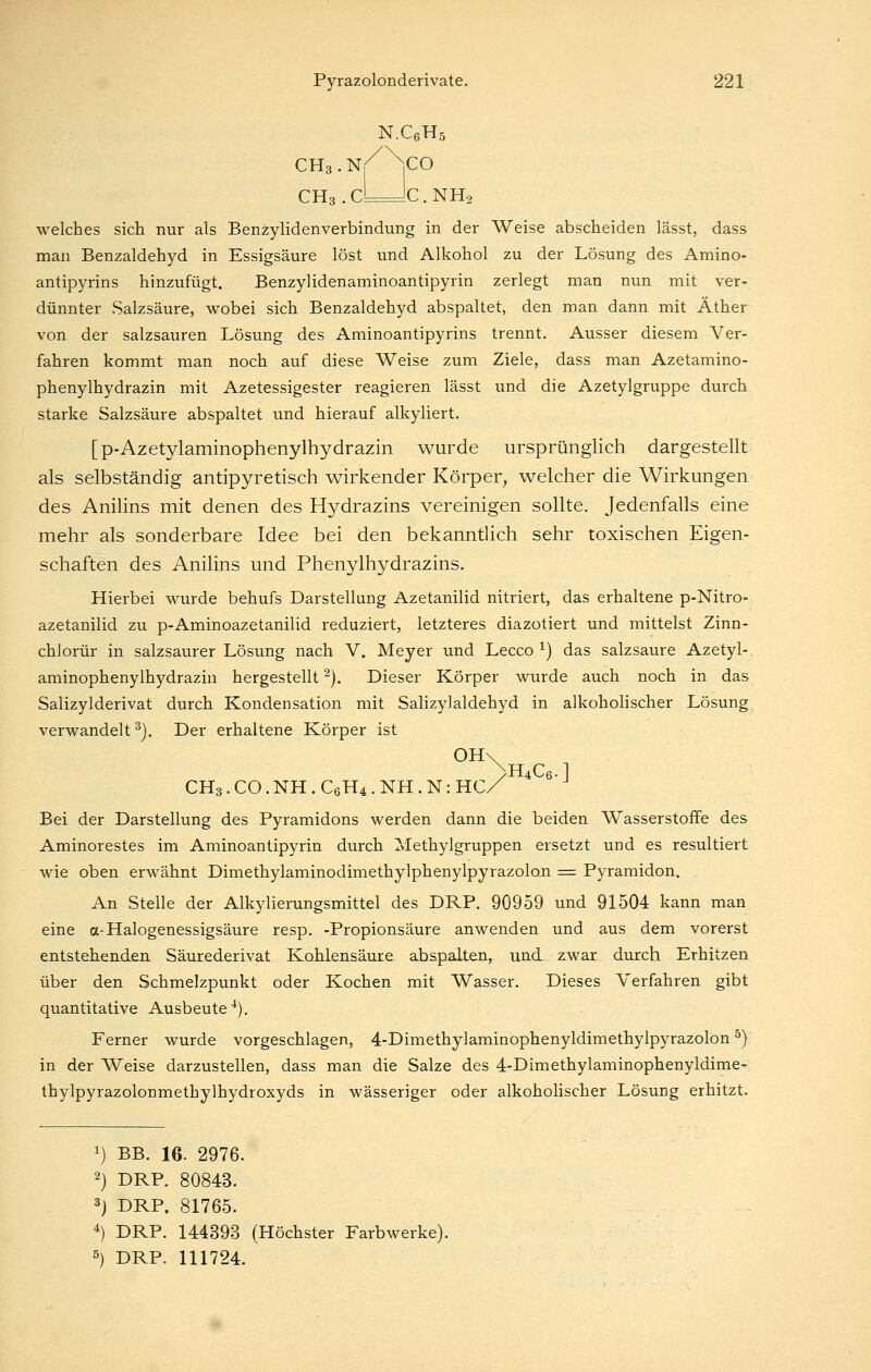 N.CßHs CH3.CLJC.NH2 welches sich nur als Benzylidenverbindung in der Weise abscheiden lässt, dass man Benzaldehyd in Essigsäure löst und Alkohol zu der Lösung des Amino- antipyrins hinzufügt. Benzylidenaminoantipyrin zerlegt man nun mit ver- dünnter Salzsäure, wobei sich Benzaldehyd abspaltet, den man dann mit Äther von der salzsauren Lösung des Aminoantipyrins trennt. Ausser diesem Ver- fahren kommt man noch auf diese Weise zum Ziele, dass man Azetamino- phenylhydrazin mit Azetessigester reagieren lässt und die Azetylgruppe durch starke Salzsäure abspaltet und hierauf alkyliert. [p-Azetylaminophenylhydrazin wurde ursprünglich dargestellt als selbständig antipyretisch wirkender Körper, welcher die Wirkungen des Anilins mit denen des Hydrazins vereinigen sollte. Jedenfalls eine mehr als sonderbare Idee bei den bekanntlich sehr toxischen Eigen- schaften des Anilins und Phenylhydrazins. Hierbei wurde behufs Darstellung Azetanilid nitriert, das erhaltene p-Nitro- azetanilid zu p-Aminoazetanilid reduziert, letzteres diazotiert und mittelst Zinn- chlorür in salzsaurer Lösung nach V. Meyer und Lecco ^) das salzsaure Azetyl- aminophenylhydrazin hergestellt ^). Dieser Körper wurde auch noch in das Salizylderivat durch Kondensation mit Salizyjaldehyd in alkoholischer Lösung verwandelt^). Der erhaltene Körper ist 0H\ >H4C6.] CH3. CO. NH . C6H4 . NH . N: HC/ Bei der Darstellung des Pyramidons werden dann die beiden Wasserstoffe des Aminorestes im Aminoantipyrin durch Methylgruppen ersetzt und es resultiert wie oben erwähnt Dimethylaminodimethylphenylpyrazolon = Pyramidon. . An Stelle der Alkylierungsmittel des DRP. 90959 und 91504 kann man eine a-Halogenessigsäure resp. -Propionsäure anwenden und aus dem vorerst entstehen.den Säurederivat Kohlensäure abspalten, und zwar durch Erhitzen über den Schmelzpunkt oder Kochen mit Wasser. Dieses Verfahren gibt quantitative Ausbeute^). Ferner wurde vorgeschlagen, 4-Dimethylaminophenyldimethylpyrazolon ^) in der Weise darzustellen, dass man die Salze des 4-Dimethylaminophenyldime- thylpyrazolonmethylhydroxyds in wässeriger oder alkoholischer Lösung erhitzt. 1) BB. 16. 2976. 2) DRP. 80843. 3j DRP. 81765. 4) DRP. 144393 (Höchster Farbwerke). 5) DRP. 111724.