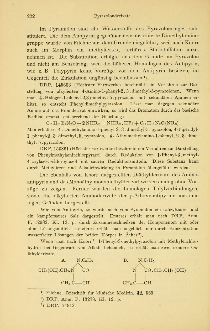 Im Pyramidon sind alle Wasserstoffe des Pyrazolonringes sub- stituiert. Die dem Antipyrin gegenüber neusubstituierte Dimethylamino- gruppe wurde von Filehne aus dem Grunde eingeführt, weil nach Knorr auch im Morphin ein methyliertes, tertiäres Stickstoffatom anzu- nehmen ist. Die Substitution erfolgte aus dem Grunde am Pyrazolon und nicht am Benzolring, weil die höheren Homologen des Antipyrin, wie z. B. Tolypyrin keine Vorzüge vor dem Antipyrin besitzen^ im Gegenteil die Zirkulation ungünstig beeinflussen^). DRP. 145603 (Höchster Farbwerke) beschreibt ein Verfahren zur Dar- stellung von alkyHerten 4-Amino-l-phenyI-2. 3. dimethjd-ö-pyrazolonen. Wenn man 4.Halogen-l-phenyl-2.3.dimethyl-5. pyrazolon mit sekundären Aminen er- hitzt, so entsteht Phenyldimethylpyrazolon. Lässt man dagegen sekundäre Amine auf das Bromderivat einwirken, so wird das Bromatom durch das basische Radikal ersetzt, entsprechend der Gleichung: CuHiiBrNaO + 2 NHRa = NHR2 . HBr + CnHuNaO(NR2). Man erhält so 4 . Dimethylamino-l-phenyl-2.3 . dimethyl-5. pyrazolon, 4-Piperidyl- 1. phenyl-2 . 3 . dimethyl. 5 . pyrazolon, 4 - Äthylmethylamino-1-phenyl .2.3. dime- thyl. 5 . pyrazolon. DRP. 153861 (Höchster Farbwerke) beschreibt ein Verfahren zur Darstellung von Phenylmethylaminchlorpyrazol durch Reduktion von l-Phenyl-3 .methyl- 4. arylazo-5-chlorpyrazol mit sauren Reduktionsmitteln. Diese Substanz kann durch Methylieren und Alkalieinwirkung in Pyramidon übergeführt werden. Die ebenfalls von Knorr dargestellten Diäthylderivate des Amino- antipyrin und das Monoäthylmonomethylderivat wirken analog ohne Vor- züge zu zeigen. Ferner wurden die homologen Tolylverbindungen, sowie die alkylierten Aminoderivate der p-Äthoxyantipyrine aus ana- logen Gründen hergestellt. Wie vom Antipyrin, so wurde auch vom Pyramidon ein salizylsaures und ein kampfersaures Salz dargestellt. Ersteres erhält man nach DRP. Anm. F. 12982, Kl. 12. p. durch Zusammenschmelzen der Komponenten mit oder ohne Lösungsmittel. Letzteres erhält man angeblich nur durch Konzentration wasserfreier Lösungen der beiden Körper in Äther ^). Wenn man nach Knorr ^) l-Phenyl-3-methylpyrazolon mit Methylenchlor- hydrin bei Gegenwart von Alkali behandelt, so erhält man zwei isomere Ox- äthylderivate. A. N.CßHs B. N.CeHs CH2(0H).CHa,N CO N CO.CH2.CH2 (OH) CH3.C=CH CH3.C=CH ^) Filehne, Zeitschrift für klinische Medizin. 32. 569. 2) DRP. Anm. F. 18278. Kl. 12. p. 3) DRP. 74912.