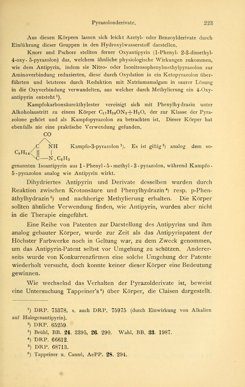 Aus diesen Körpern lassen sich leicht Azetyl- oder Benzoylderivate durch Einführung dieser Gruppen in den HydroxylWasserstoff darstellen. Knorr und Pschorr stellten ferner Oxyantipyrin (1-Phenyl- 2-3-dimethyl- 4-oxy- 5-pyrazolon) dar, welchem ähnliche physiologische Wirkungen zukommen, wie dem Antipyrin, indem sie Nitro- oder Isonitrosophenylmethylpyrazolon zur Aminoverbindung reduzierten, diese durch Oxydation in ein Ketopyrazolon über- führten und letzteres durch Reduktion mit Natriumamalgam in saurer Lösung in die Oxyverbindung verwandelten, aus welcher durch Methylierung ein 4-Oxy- antipyrin entsteht^). Kampfokarbonsäureäthylester vereinigt sich mit Phenylhydrazin unter Alkoholaustritt zu einem Körper C]7H2oON2-{-H20, der zur Klasse der Pyra- zolone gehört und als Kampfopyrazolon zu betrachten ist. Dieser Körper hat ebenfalls nie eine praktische Verwendung gefunden. CO yC NH Kampfo-3-pyrazolon ^j. Es ist giftig^) analog dem so- C8Hi4< II I ^C N . CeHs genannten Isoantipyrin aus 1 - Phenyl - 5 - methyl - 3 - pyrazolon, während Kampfo - 5-pyrazolon analog wie Antipyrin wirkt. Dihydriertes Antipyrin und Derivate desselben wurden durch Reaktion zwischen Krotonsäure und Phenylhydrazin*) resp. p-Phen- äthylhydrazin ^) und nachherige Methylierung erhalten. Die Körper sollten ähnliche Verwendung finden, wie Antipyrin, wurden aber nicht in die Therapie eingeführt. Eine Reihe von Patenten zur Darstellung des Antipyrins und ihm analog gebauter Körper, wurde zur Zeit als das Antipyrinpatent der Höchster Farbwerke noch in Geltung war, zu dem Zweck genommen, um das Antipyrin-Patent selbst vor Umgehung zu schützen. Anderer- seits wurde von Konkurrenzfirmen eine solche Umgehung der Patente wiederholt versucht, doch konnte keiner dieser Körper eine Bedeutung gewinnen. Wie wechselnd das Verhalten der Pyrazolderivate ist, beweist eine Untersuchung Tappeiner's ^) über Körper, die Claisen dargestellt. ^) DRP. 75378, s. auch DRP. 75975 (durch Einwirkung von Alkalien auf Halogenantipyrin). 2) DRP. 65259. 3) Brühl, BB. 24. 3395, 26. 290. Wahl, BB. 33. 1987. 4) DRP. 66612. 5) DRP. 68713. «) Tappeiner u. Canne, AePP. 28. 294.