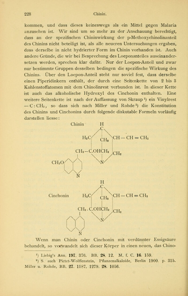 kommen, und dass dieses keineswegs als ein Mittel gegen Malaria anzusehen ist. Wir sind um so mehr zu der Anschauung berechtigt, dass an der spezifischen Chininwirkung der p-Methoxychinolinanteil des Chinins nicht beteiligt ist, als alle neueren Untersuchungen ergaben, dass derselbe in nicht hydrierter Form im Chinin vorhanden ist. Auch andere Gründe, die wir bei Besprechung des Loeponanteiles auseinander- setzen werden, sprechen klar dafür. Nur der Loepon-Anteil und zwar nur bestimmte Gruppen desselben bedingen die spezifische Wirkung des Chinins. Über den Loepon-Anteil steht nur soviel fest, dass derselbe einen Piperidinkern enthält, der durch eine Seitenkette von 2 bis 3 Kohlenstoffatomen mit dem Chinolinrest verbunden ist. In dieser Kette ist auch das alkoholische Hydroxyl des Cinchonin enthalten. Eine weitere Seitenkette ist nach der Auffassung von Skraup ^) ein Vinylrest — C: CH2, so dass sich nach Miller und Rohde ^) die Konstitution des Chinins und Cinchonins durch folgende diskutable Formeln vorläufig darstellen Hesse: Chinin H CH3O H2C CHj CH2-C.OHCH2 ^N' CH—CH = CH2 .CHj \, N H Cinchonin H2C/ ^j^ ^CH — CH = CH2 CH2. C.OHCH2 \V' CH2 N Wenn man Chinin oder Cinchonin mit verdünnter Essigsäure behandelt, so verwandelt sich dieser Körper in einen neuen, das Chino- ') Liebig's Ann. 197. 376. BB. 28. 12. M. f. C. IG. 159. ■■') S. auch Pictet-Wolffenstein, Pflanzenalkaloide, Berlin 1900. p. 315. Miller u. Rohde, BB. 27. 1187, 1279. 28. 1056.