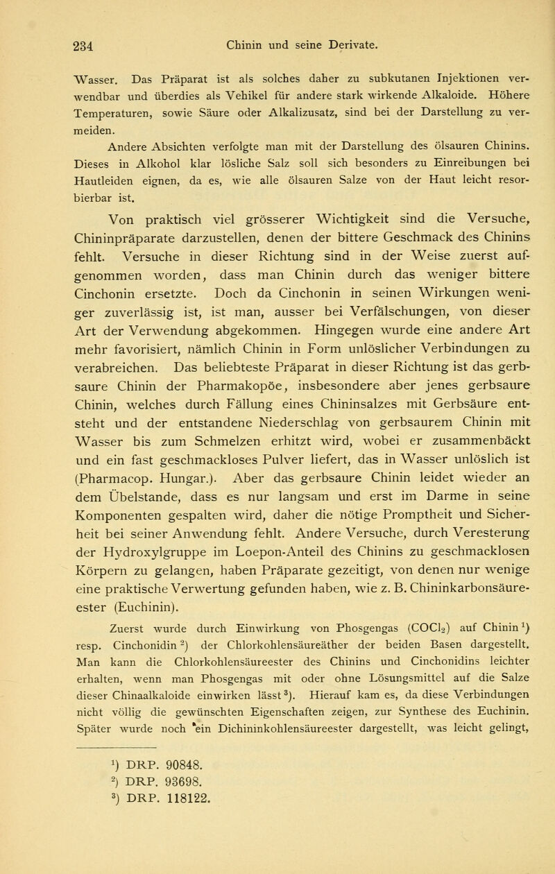 Wasser. Das Präparat ist als solches daher zu subkutanen Injektionen ver- wendbar und überdies als Vehikel für andere stark wirkende Alkaloide. Höhere Temperaturen, sowie Säure oder Alkalizusatz, sind bei der Darstellung zu ver- meiden. Andere Absichten verfolgte man mit der Darstellung des Ölsäuren Chinins. Dieses in Alkohol klar lösliche Salz soll sich besonders zu Einreibungen bei Hautleiden eignen, da es, wie alle Ölsäuren Salze von der Haut leicht resor- bierbar ist. Von praktisch viel grösserer Wichtigkeit sind die Versuche, Chininpräparate darzustellen, denen der bittere Geschmack des Chinins fehlt. Versuche in dieser Richtung sind in der Weise zuerst auf- genommen worden, dass man Chinin durch das weniger bittere Cinchonin ersetzte. Doch da Cinchonin in seinen Wirkungen weni- ger zuverlässig ist, ist man, ausser bei Verfälschungen, von dieser Art der Verwendung abgekommen. Hingegen wurde eine andere Art mehr favorisiert, nämlich Chinin in Form unlöslicher Verbindungen zu verabreichen. Das beHebteste Präparat in dieser Richtung ist das gerb- saure Chinin der Pharmakopoe, insbesondere aber jenes gerbsaure Chinin, welches durch Fällung eines Chininsalzes mit Gerbsäure ent- steht und der entstandene Niederschlag von gerbsaurem Chinin mit Wasser bis zum Schmelzen erhitzt wird, wobei er zusammenbäckt und ein fast geschmackloses Pulver liefert, das in Wasser unlöslich ist (Pharmacop. Hungar.). Aber das gerbsaure Chinin leidet wieder an dem Übelstande, dass es nur langsam und erst im Darme in seine Komponenten gespalten wird, daher die nötige Promptheit und Sicher- heit bei seiner Anwendung fehlt. Andere Versuche, durch Veresterung der Hydroxylgruppe im Loepon-Anteil des Chinins zu geschmacklosen Körpern zu gelangen, haben Präparate gezeitigt, von denen nur wenige eine praktische Verwertung gefunden haben, wie z. B. Chininkarbonsäure- ester (Euchinin). Zuerst wurde durch Einwirkung von Phosgengas (COCI2) auf Chinin ^) resp. Cinchonidin ^) der Chlorkohlensäureäther der beiden Basen dargestellt. Man kann die Chlorkohlensäureester des Chinins und Cinchonidins leichter erhalten, wenn man Phosgengas mit oder ohne Lösungsmittel auf die Salze dieser Chinaalkaloide einwirken lässt ^j. Hierauf kam es, da diese Verbindungen nicht völlig die gewünschten Eigenschaften zeigen, zur Synthese des Euchinin, Später wurde noch *ein Dichininkohlensäureester dargestellt, was leicht gelingt, 1) DKP. 90848. 2) DKP. 93698. 3) DKP. 118122.