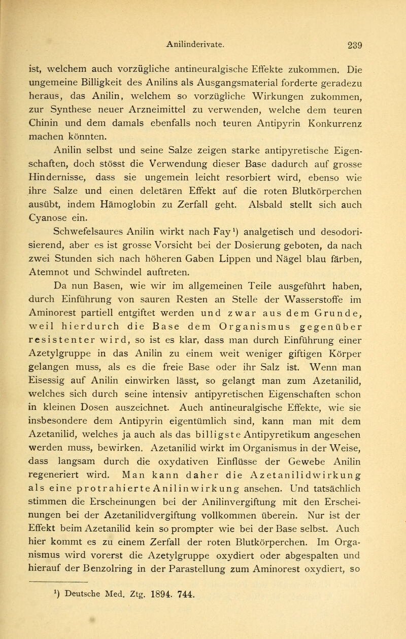 ist, welchem auch vorzügliche antineuralgische Effekte zukommen. Die ungemeine Billigkeit des Anilins als Ausgangsmaterial forderte geradezu heraus, das Anilin, welchem so vorzügliche Wirkungen zukommen, zur Synthese neuer Arzneimittel zu verwenden, welche dem teuren Chinin und dem damals ebenfalls noch teuren Antipyrin Konkurrenz machen könnten. Anilin selbst und seine Salze zeigen starke antipyretische Eigen- schaften, doch stösst die Verwendung dieser Base dadurch auf grosse Hindernisse, dass sie ungemein leicht resorbiert wird, ebenso wie ihre Salze und einen deletären Effekt auf die roten Blutkörperchen ausübt, indem Hämoglobin zu Zerfall geht. Alsbald stellt sich auch Cyanose ein. Schwefelsaures Anilin wirkt nachFay*) analgetisch und desodori- sierend, aber es ist grosse Vorsicht bei der Dosierung geboten, da nach zwei Stunden sich nach höheren Gaben Lippen und Nägel blau färben, Atemnot und Schwindel auftreten. Da nun Basen, wie wir im allgemeinen Teile ausgeführt haben, durch Einführung von sauren Resten an Stelle der Wasserstoffe im Aminorest partiell entgiftet werden und zwar aus dem Grunde, weil hierdurch die Base dem Organismus gegenüber resistenter wird, so ist es klar, dass man durch Einführung einer Azetylgruppe in das Anilin zu einem weit weniger giftigen Körper gelangen muss, als es die freie Base oder ihr Salz ist. Wenn man Eisessig auf Anilin einwirken lässt, so gelangt man zum Azetanilid, welches sich durch seine intensiv antipyretischen Eigenschaften schon in kleinen Dosen auszeichnet. Auch antineuralgische Effekte, wie sie insbesondere dem Antipyrin eigentümlich sind, kann man mit dem Azetanilid, welches ja auch als das billigste Antipyretikum angesehen werden muss, bewirken. Azetanilid wirkt im Organismus in der Weise, dass langsam durch die oxydativen Einflüsse der Gewebe Anilin regeneriert wird. Man kann daher die Azetanilidwirkung als eine protrahierteAnilinwirkung ansehen. Und tatsächlich stimmen die Erscheinungen bei der Anilinvergiftung mit den Erschei- nungen bei der Azetanilidvergiftung vollkommen überein. Nur ist der Effekt beim Azetanilid kein so prompter wie bei der Base selbst. Auch hier kommt es zu einem Zerfall der roten Blutkörperchen. Im Orga- nismus wird vorerst die Azetylgruppe oxydiert oder abgespalten und hierauf der Benzolring in der ParaStellung zum Aminorest oxydiert, so 1) Deutsche Med. Ztg. 1894. 744.