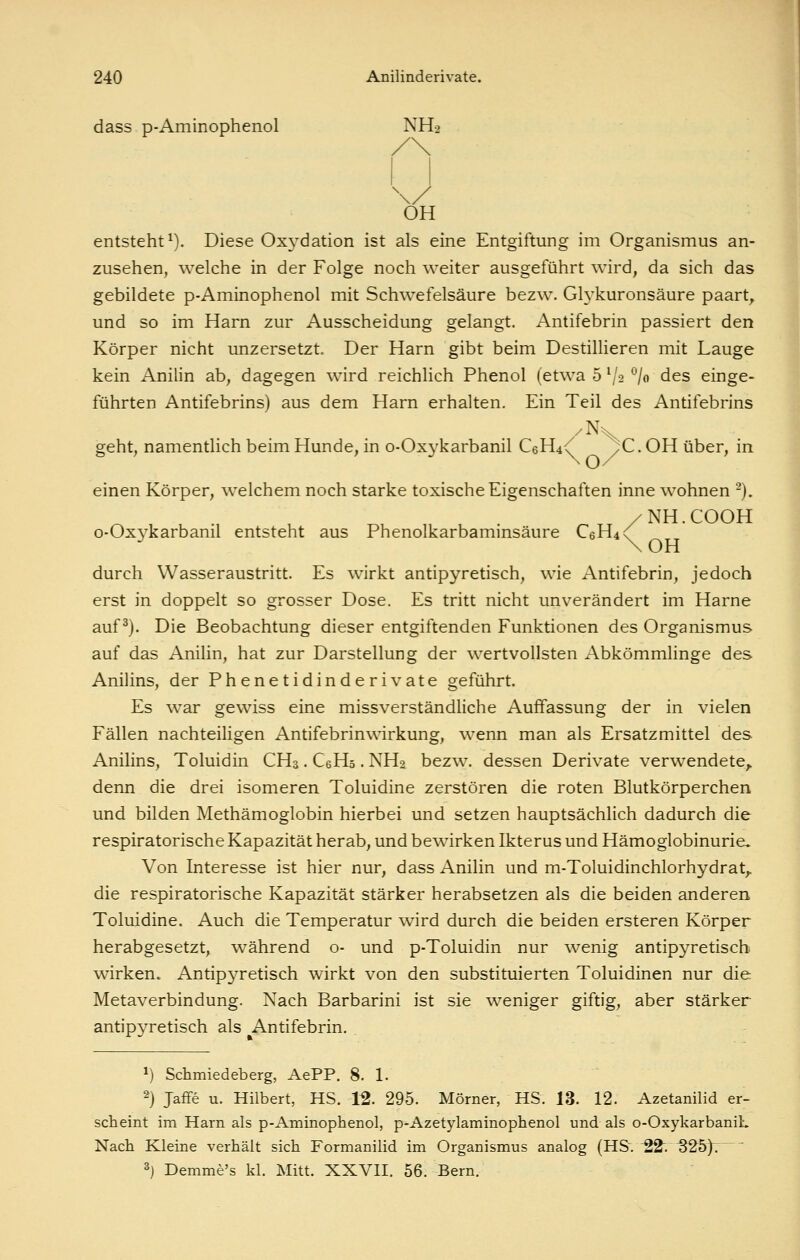 dass p-Aminophenol NH2 OH entsteht^). Diese Oxydation ist als eine Entgiftung im Organismus an- zusehen, welche in der Folge noch weiter ausgeführt wird, da sich das gebildete p-Aminophenol mit Schwefelsäure bezw. Glykuronsäure paart^ und so im Harn zur Ausscheidung gelangt. Antifebrin passiert den Körper nicht unzersetzt. Der Harn gibt beim Destillieren mit Lauge kein Anilin ab, dagegen wird reichlich Phenol (etwa 5 V2 *^/o des einge- führten Antifebrins) aus dem Harn erhalten. Ein Teil des Antifebrins geht, namentlich beim Hunde, in o-Oxykarbanil C6H4<' ^C. OH über, in einen Körper, welchem noch starke toxische Eigenschaften inne wohnen -). /NH.COOH o-Oxykarbanil entsteht aus Phenolkarbaminsäure C6H4<^ durch Wasseraustritt. Es wirkt antipyretisch, wie Antifebrin, jedoch erst in doppelt so grosser Dose. Es tritt nicht unverändert im Harne auf ^). Die Beobachtung dieser entgiftenden Funktionen des Organismus auf das Anilin, hat zur Darstellung der wertvollsten Abkömmlinge des Anilins, der Phenetidinderivate geführt. Es war gewiss eine missverständliche Auffassung der in vielen Fällen nachteiligen Antifebrinwirkung, wenn man als Ersatzmittel des Anilins, Toluidin CH3. CeHs. NH2 bezw. dessen Derivate verwendete^ denn die drei isomeren Toluidine zerstören die roten Blutkörperchen und bilden Methämoglobin hierbei und setzen hauptsächlich dadurch die respiratorische Kapazität herab, und bewirken Ikterus und Hämoglobinurie» Von Interesse ist hier nur, dass Anilin und m-Toluidinchlorhydrat,. die respiratorische Kapazität stärker herabsetzen als die beiden anderen Toluidine. Auch die Temperatur wird durch die beiden ersteren Körper herabgesetzt, während o- und p-Toluidin nur wenig antipyretisch wirken. Antipyretisch wirkt von den substituierten Toluidinen nur die Metaverbindung. Nach Barbarini ist sie weniger giftig, aber stärker antipyretisch als Antifebrin. 1) Schmiedeberg, AePP. 8. 1. 2) Jaffe u. Hubert, HS. 12. 295. Mörner, HS. 13. 12. Azetanilid er- scheint im Harn als p-Aminophenol, p-Azetylaminophenol und als o-OxykarbaniL Nach Kleine verhält sich Formanilid im Organismus analog (HS. '22'. S2bf. ^) Demme's kl. Mitt. XXVH. 56. Bern.