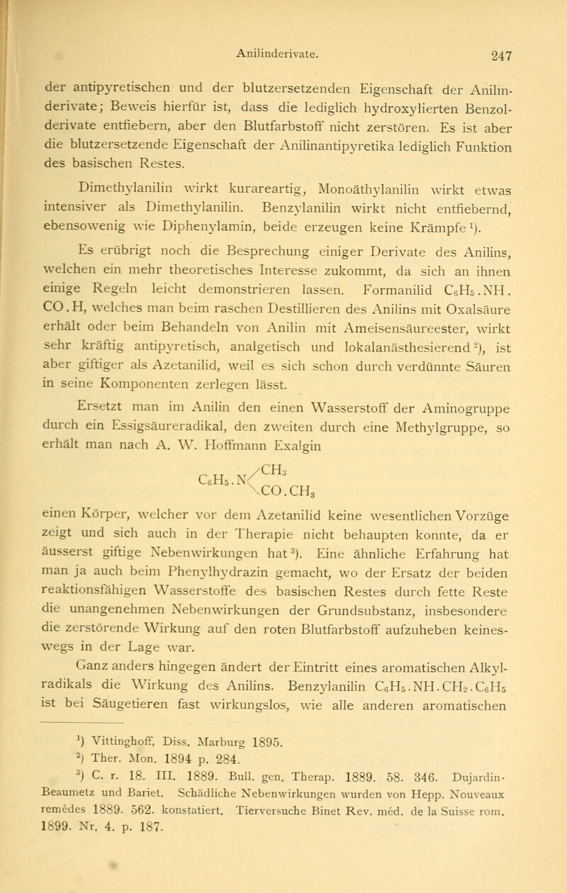 der antipyretischen und der blutzersetzenden Eigenschaft der Anihn- derivate; Beweis hierfür ist, dass die lediglich hydroxyHerten Benzol- derivate entfiebern, aber den Blutfarbstoff nicht zerstören. Es ist aber die blutzersetzende Eigenschaft der Anilinantipyretika lediglich Funktion des basischen Restes. Dimethylanilin wirkt kurareartig, Monoäthylanilin wirkt etwas intensiver als Dimethylanilin. Benzylanilin wirkt nicht entfiebernd, ebensowenig wie Diphen^^lamin, beide erzeugen keine Krämpfe ^). Es erübrigt noch die Besprechung einiger Derivate des Anilins, welchen ein mehr theoretisches Interesse zukommt, da sich an ihnen einige Regeln leicht demonstrieren lassen. FormaniUd CeHs.NH. CO. H, welches man beim raschen Destillieren des Anilins mit Oxalsäure erhält oder beim Behandeln von Anilin mit Ameisensäureester, wirkt sehr kräftig antipyretisch, analgetisch und lokalanästhesierend-), ist aber giftiger als Azetanihd, weil es sich schon durch verdünnte Säuren in seine Komponenten zerlegen lässt. Ersetzt man im Anilin den einen Wasserstoff der Aminogruppe durch ein Essigsäureradikal, den zweiten durch eine Methylgruppe, so erhält man nach A. W. HofFmann Exalgin CcHs.n/™^ \CO.CH3 einen Körper, welcher vor dem Azetanilid keine wesentUchen Vorzüge zeigt und sich auch in der Therapie nicht behaupten konnte, da er äusserst giftige Nebenwirkungen hat ^j. Eine ähnliche Erfahrung hat man ja auch beim Phenylhydrazin gemacht, wo der Ersatz der beiden reaktionsfähigen Wasserstoffe des basischen Restes durch fette Reste die unangenehmen Nebenwirkungen der Grundsubstanz, insbesondere die zerstörende Wirkung auf den roten Blutfarbstoff aufzuheben keines- wegs in der Lage war. Ganz anders hingegen ändert der Eintritt eines aromatischen Alkyl- radikals die Wirkung des Anilins. Benzylanilin CeHs.NH.CHa-CeHs ist bei Säugetieren fast wirkungslos, wie alle anderen aromatischen ') VittinghofF, Diss. Marburg 1895. 2) Ther. Mon. 1894 p. 284. 3) C. r. 18. III. 1889. Bull. gen. Therap. 1889. 58. 346. Dujardin- Beaumetz und Bariet. Schädliche Nebenwirkungen wurden von Hepp. Nouveaux remedes 1889. 562. konstatiert. Tierversuche Binet Rev. med. de la Suisse rom. 1899. Nr. 4. p. 187.