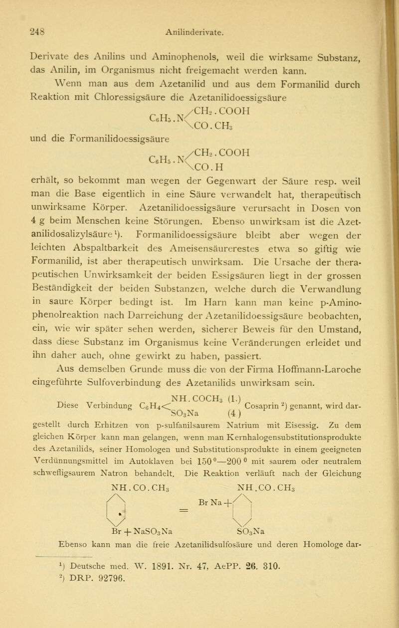 Derivate des Anilins und Aminophenols, weil die wirksame Substanz, das Anilin, im Organismus nicht freigemacht werden kann. Wenn man aus dem Azetanilid und aus dem Formanihd durch Reaktion mit Chloressi2:säure die Azetanilidoessi2:säure \c0.CH3 und die Formanilidoessigsäure erhält, so bekommt man wiegen der Gegenwart der Säure resp. weil man die Base eigentlich in eine Säure verwandelt hat, therapeutisch unwirksame Körper. Azetanilidoessigsäure verursacht in Dosen von 4 g beim Menschen keine Störungen. Ebenso unwirksam ist die Azet- anilidosalizylsäure ^). Formanilidoessigsäure bleibt aber wegen der leichten Abspaltbarkeit des Ameisensäurerestes etwa so giftig wie Formanilid, ist aber therapeutisch unwirksam. Die Ursache der thera- peutischen Unw^irksamkeit der beiden Essigsäuren liegt in der grossen Beständigkeit der beiden Substanzen, welche durch die Verwandlung in saure Körper bedingt ist. Im Harn kann man keine p-Amino- phenolreaktion nach Darreichung der Azetanilidoessigsäure beobachten, ein, wie wir später sehen werden, sicherer Beweis für den Umstand, dass diese Substanz im Organismus keine Veränderungen erleidet und ihn daher auch, ohne gewirkt zu haben, passiert. Aus demselben Grunde muss die von der Firma Hoflfmann-Laroche eingeführte Sulfoverbindung des Azetanilids unwirksam sein. NH.COCH3 (1.) Diese Verbindung C6H4<; Cosaprin '^) genannt, wird dar- SOsNa (4) gestellt durch Erhitzen von p-sulfanilsaurem Natrium mit Eisessig. Zu dem gleichen Körper kann man gelangen, wenn man Kernhalogensubstitutionsprodukte des Azetanilids, seiner Homologen und Substitutionsprodukte in einem geeigneten Verdünnungsmittel im Autoklaven bei 150 °—200 ^ mit saurem oder neutralem schwefligsaurem Natron behandelt. Die Reaktion verläuft nach der Gleichung NH.CO.CH3 NH.CO.CH3 Br Na -\-< Br-l-NaSOsNa SOgNa Ebenso kann man die freie Azetanilidsulfosäure und deren Homologe dar- ij Deutsche med. W. 1891. Nr. 47, AePP. 26. 310. 2) DRP. 92796.