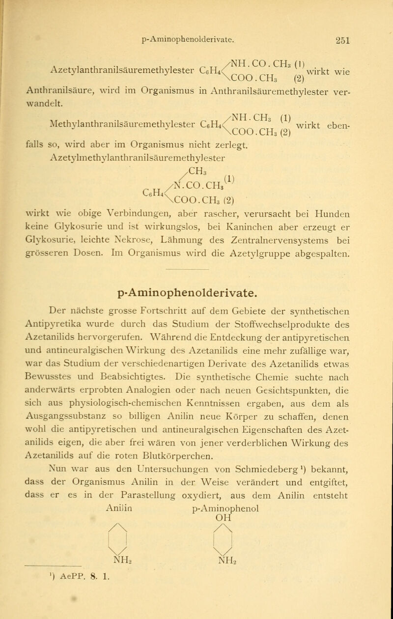 A . , U -1 U , r^ TT /NH.CO.CH3 (I) Azetylanthranilsauremethylester C6H4<' wirkt wie Anthranilsäure, wird im Organismus in Anthranilsäuremethylester ver- wandelt. Meth3'lanthranilsäiiremeth34ester C6H4<^ ^ wirkt eben- \COO. CH3 (2) falls so, wird aber im Organismus nicht zerlegt. Azet3'lmeth3lanthranilsäuremethy]ester yCUs /N.CO.CHs^^^ \COO.CH3(2) wirkt wie obige Verbindungen, aber rascher, verursacht bei Hunden keine Glykosurie und ist wirkungslos, bei Kaninchen aber erzeugt er Glykosurie, leichte Nekrose, Lähmung des Zentralnervensystems bei grösseren Dosen. Im Organismus wird die Azetylgruppe abgespalten. p-Aminophenolderivate. Der nächste grosse Fortschritt auf dem Gebiete der synthetischen Antipyretika wurde durch das Studium der Stoffwechselprodukte des Azetanilids hervorgerufen. Während die Entdeckung der antipyretischen und antineuralgischen Wirkung des Azetanihds eine mehr zufällige war, war das Studium der verschiedenartigen Derivate des Azetanilids etwas Bewusstes und Beabsichtigtes. Die synthetische Chemie suchte nach anderwärts erprobten Analogien oder nach neuen Gesichtspunkten, die sich aus physiologisch-chemischen Kenntnissen ergaben, aus dem als Ausgangssubstanz so billigen Anilin neue Körper zu schaffen, denen wohl die antip3Tetischen und antineuralgischen Eigenschaften des Azet- anilids eigen, die aber frei wären von jener verderblichen Wirkung des AzetaniUds auf die roten Blutkörperchen. Nun war aus den Untersuchungen von Schmiedeberg ^) bekannt, dass der Organismus Anihn in der Weise verändert und entgiftet, dass er es in der ParaStellung oxydiert, aus dem Anilin entsteht Anilin p-Aminophenol OH NH2 NH2 ') AePP. 8. 1.