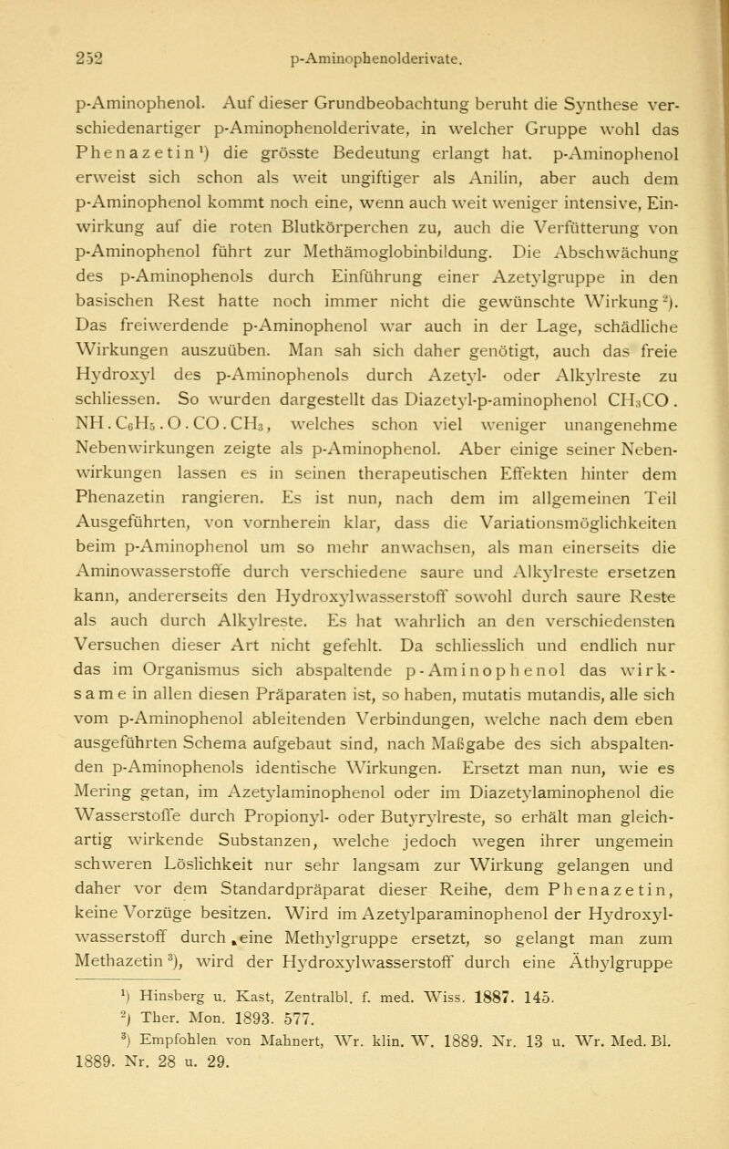 p-Aminophenol. Auf dieser Grundbeobachtung beruht die Synthese ver- schiedenartiger p-Aminophenolderivate, in welcher Gruppe wohl das Phenazetin') die grösste Bedeutung erlangt hat. p-Aminophenol erweist sich schon als weit ungiftiger als Anilin, aber auch dem p-Aminophenol kommt noch eine, wenn auch weit weniger intensive, Ein- wirkung auf die roten Blutkörperchen zu, auch die Verfütterung von p-Aminophenol führt zur Methämoglobinbildung. Die Abschwächung des p-Aminophenols durch Einführung einer Azetylgruppe in den basischen Rest hatte noch immer nicht die gewünschte Wirkung-). Das freiwerdende p-Aminophenol war auch in der Lage, schädliche Wirkungen auszuüben. Man sah sich daher genötigt, auch das freie Hydroxyl des p-Aminophenols durch Azetyl- oder Alkylreste zu schliessen. So wurden dargestellt das Diazetyl-p-aminophenol CH3CO . NH. CeHs. O . CO. CH3, welches schon viel weniger unangenehme Nebenwirkungen zeigte als p-Aminophenol. Aber einige seiner Neben- wirkungen lassen es in seinen therapeutischen Effekten hinter dem Phenazetin rangieren. Es ist nun, nach dem im allgemeinen Teil Ausgeführten, von vornherein klar, dass die Variationsmöglichkeiten beim p-Aminophenol um so mehr anwachsen, als man einerseits die Aminowasserstoffe durch verschiedene saure und Alkylreste ersetzen kann, andererseits den Hydroxylwasserstoff sowohl durch saure Reste als auch durch Alkylreste. Es hat wahrlich an den verschiedensten Versuchen dieser Art nicht gefehlt. Da schliesslich und endlich nur das im Organismus sich abspaltende p-Aminophenol das wirk- samein allen diesen Präparaten ist, so haben, mutatis mutandis, alle sich vom p-Aminophenol ableitenden Verbindungen, welche nach dem eben ausgeführten Schema aufgebaut sind, nach Maßgabe des sich abspalten- den p-Aminophenols identische Wirkungen. Ersetzt man nun, wie es Mering getan, im Azetj^laminophenol oder im Diazetj^laminophenol die Wasserstoffe durch Propionyl- oder Butyr3ireste, so erhält man gleich- artig wirkende Substanzen, welche jedoch wegen ihrer ungemein schweren Löslichkeit nur sehr langsam zur Wirkung gelangen und daher vor dem Standardpräparat dieser Reihe, dem Phenaze tin, keine Vorzüge besitzen. Wird im Azetylparaminophenol der Hydroxyl- wasserstoff durchweine Methylgruppe ersetzt, so gelangt man zum Methazetin ^), wird der Hydroxylwasserstoff durch eine Äthylgruppe 1) Hinsberg u. Käst, Zentralbl. f. med. Wiss. 1887. 145. 2j Tber. Mon. 1893. 577. 3) Empfohlen von Mahnert, Wr. klin. W. 1889. Nr. 13 u, Wr. Med. Bl. 1889. Nr. 28 u. 29.