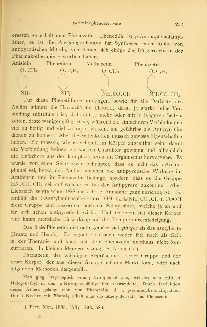 ersetzt, so erhält man Phenazetin. Phenetidin ist p-Aminophenoläthyl- äther, es ist die Ausgangssubstanz für Synthesen einer Reihe von antipyretischen Mitteln, von denen sich einige das Bürgerrecht in der Pharmakotherapie erworben haben. Anisidin Phenetidin Methazetin Phenazetin O.CH3 O.C2H5 O.CH3 O.GH. NH2 NHo NH.CO.CH3 NH.CO.CH3 Für diese Phenetidinverbindungen, sowie für alle Derivate des Anilins stimmt die Harnack'sche Theorie, dass, je stärker eine Ver- bindung substituiert ist, d. h. mit je mehr oder mit je längeren Seiten- ketten, desto weniger giftig ist sie, während die einfacheren Verbindungen viel zu heftig und viel zu rapid wirken, um gefahrlos als Antipyretika dienen zu können. Aber die Seitenketten müssen gewisse Eigenschaften haben. Sie müssen, wie es scheint, im Körper angreifbar sein, damit die Verbindung keinen zu starren Charakter gewinne und allmählich die einfachere aus der komplizierteren im Organismus hervorgehe. Es wurde von einer Seite zwar behauptet, dass es nicht das p-Amino- phenol sei, bezw. das Anilin, welches die antipyretische Wirkung im Antifebrin und im Phenazetin bedinge, sondern dass es die Gruppe HN.CO.CH3 sei, aufweiche es bei der Antipyrese ankomme. Aber Liebreich zeigte schon 1888, dass diese Annahme ganz unrichtig ist. So enthält die ß-Azetylaminosahzylsäure OH. CsHalNH. CO . CH3). COOK diese Gruppe und ausserdem noch die Salizylsäure, welche ja an und für sich schon antipyretisch wirkt. Und trotzdem hat dieser Körper eine kaum merkliche Einwirkung auf die Temperaturerniedrigung. Das freie Phenetidin ist naturgemäss viel giftiger als das azetylierte (Braatz und Henck). Es eignet sich auch weder frei noch als Salz in der Therapie und kann mit dem Phenazetin durchaus nicht kon- kurrieren. In kleinen Mengen erzeugt es Nephritis ^). Phenazetin, der wichtigste Repräsentant dieser Gruppe und der erste Körper, der aus dieser Gruppe auf den Markt kam, wird nach folgenden Methoden dargestellt: Man ging ursprünglich vom p-Nitrophenol aus, welches man mittelst Halogenäthyl in den p-Nitrophenoläthyläther verwandelte. Durch Reduktion dieses Äthers gelangt man zum Phenetidin, d. i. p-Aminophenoläthyläther. Durch Kochen mit Eisessig erhält man das Azetylderivat, das Phenazetin. 1) Ther. Mon. 1888. 358; 1893. 580.