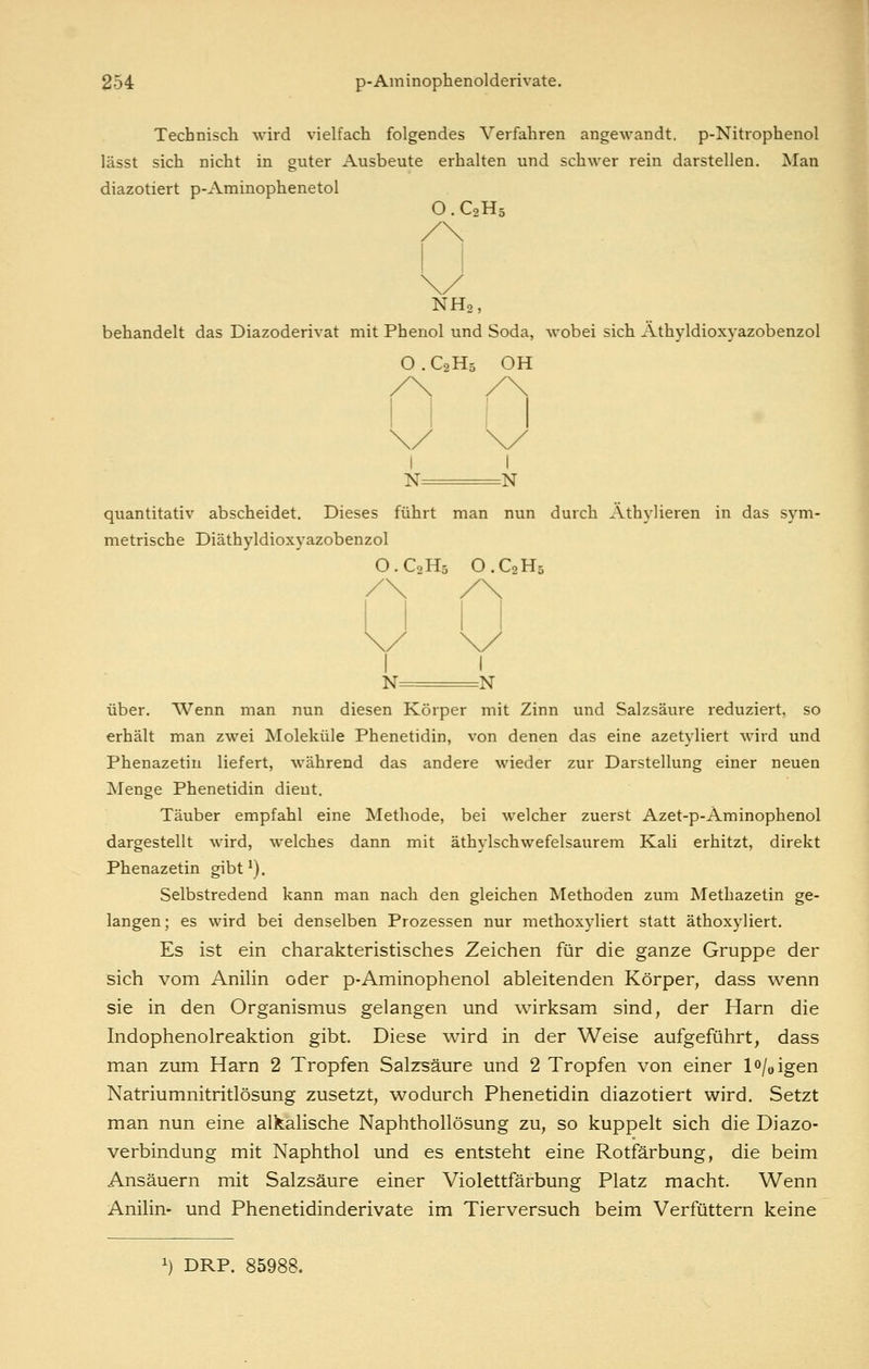 Technisch wird vielfach folgendes Verfahren angewandt. p-Nitrophenol lässt sich nicht in guter Ausbeute erhalten und schwer rein darstellen. Man diazotiert p-Aminophenetol O. C2H5 NH2, behandelt das Diazoderivat mit Phenol und Soda, wobei sich Athyldioxyazobenzol O . C2H5 OH N N quantitativ abscheidet. Dieses führt man nun durch Äthylieren in das sym- metrische Diäthyldioxyazobenzol O.C0H5 O.C2H5 N N über. Wenn man nun diesen Körper mit Zinn und Salzsäure reduziert, so erhält man zwei Moleküle Phenetidin, von denen das eine azetyliert wird und Phenazetin liefert, während das andere wieder zur Darstellung einer neuen Menge Phenetidin dient. Täuber empfahl eine Methode, bei welcher zuerst Azet-p-Aminophenol dargestellt wird, welches dann mit äthylschwefelsaurem Kali erhitzt, direkt Phenazetin gibt^). Selbstredend kann man nach den gleichen Methoden zum Methazetin ge- langen; es wird bei denselben Prozessen nur methoxyliert statt äthoxyliert. Es ist ein charakteristisches Zeichen für die ganze Gruppe der sich vom Anilin oder p-Aminophenol ableitenden Körper, dass wenn sie in den Organismus gelangen und wirksam sind, der Harn die Indophenolreaktion gibt. Diese wird in der Weise aufgeführt, dass man zum Harn 2 Tropfen Salzsäure und 2 Tropfen von einer 10/0 igen Natriumnitritlösung zusetzt, wodurch Phenetidin diazotiert wird. Setzt man nun eine alkalische Naphthollösung zu, so kuppelt sich die Diazo- verbindung mit Naphthol und es entsteht eine Rotfärbung, die beim Ansäuern mit Salzsäure einer Violettfärbung Platz macht. Wenn Anilin- und Phenetidinderivate im Tierversuch beim Verfüttern keine 1) DRP. 85988.