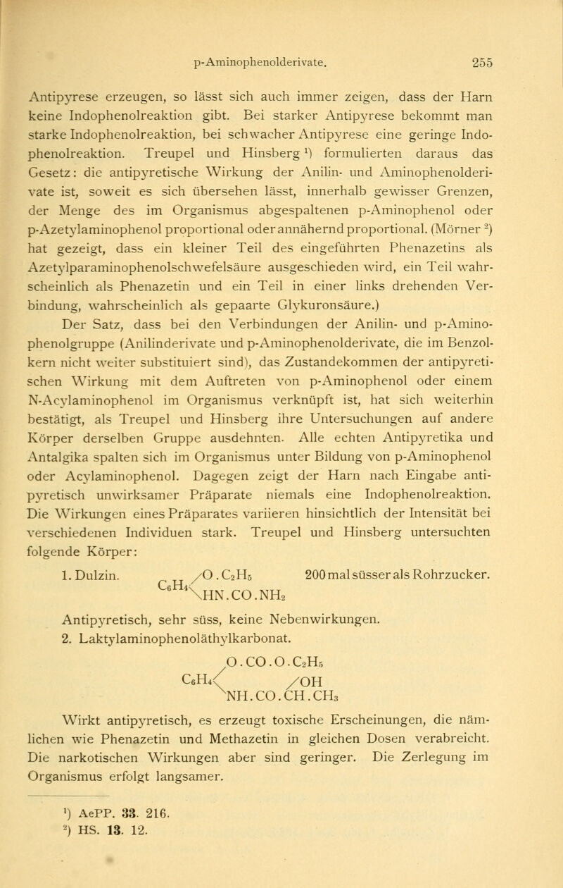 Antipyrese erzeugen, so lässt sich auch immer zeigen, dass der Harn keine Indophenolreaktion gibt. Bei starker Antipyrese bekommt man starke Indophenolreaktion, bei schwacher Antipyrese eine geringe Indo- phenolreaktion. Treupel und Hinsberg ^) formuherten daraus das Gesetz: die antipyretische Wirkung der Anilin- und Aminophenolderi- vate ist, soweit es sich übersehen lässt, innerhalb gewisser Grenzen, der Menge des im Organismus abgespaltenen p-Aminophenol oder p-Azetylaminophenol proportional oder annähernd proportional. (Mörner ^) hat gezeigt, dass ein kleiner Teil des eingeführten Phenazetins als Azetj^lparaminophenolschwefelsäure ausgeschieden wird, ein Teil wahr- scheinhch als Phenazetin und ein Teil in einer hnks drehenden Ver- bindung, wahrscheinlich als gepaarte Glykuronsäure.) Der Satz, dass bei den Verbindungen der Anihn- und p-Amino- phenolgruppe (Anilinderivate und p-Aminophenolderivate, die im Benzol- kern nicht weiter substituiert sind), das Zustandekommen der antipyreti- schen Wirkung mit dem Auftreten von p-Aminophenol oder einem N-Acylaminophenol im Organismus verknüpft ist, hat sich weiterhin bestätigt, als Treupel und Hinsberg ihre Untersuchungen auf andere Körper derselben Gruppe ausdehnten. Alle echten Antipyretika und Antalgika spalten sich im Organismus unter Bildung von p-Aminophenol oder Acylaminophenol. Dagegen zeigt der Harn nach Eingabe anti- pyretisch unwirksamer Präparate niemals eine Indophenolreaktion. Die Wirkungen eines Präparates variieren hinsichtlich der Intensität bei verschiedenen Individuen stark. Treupel und Hinsberg untersuchten folgende Körper: 1. Dulzin. /O . C2 H5 200 mal süsser als Rohrzucker. ^'Nhn.co.nh^ Antipyretisch, sehr süss, keine Nebenwirkungen. 2. Laktylaminophenoläthylkarbonat. O.CO.O.C2H.5 C6H4/ /OH ^NH.CO.CH.CHa Wirkt antipjTetisch, es erzeugt toxische Erscheinungen, die näm- lichen wie Phenazetin und Methazetin in gleichen Dosen verabreicht. Die narkotischen Wirkungen aber sind geringer. Die Zerlegung im Organismus erfolgt langsamer. >) AePP. 33. 216. ''} HS. 13. 12.