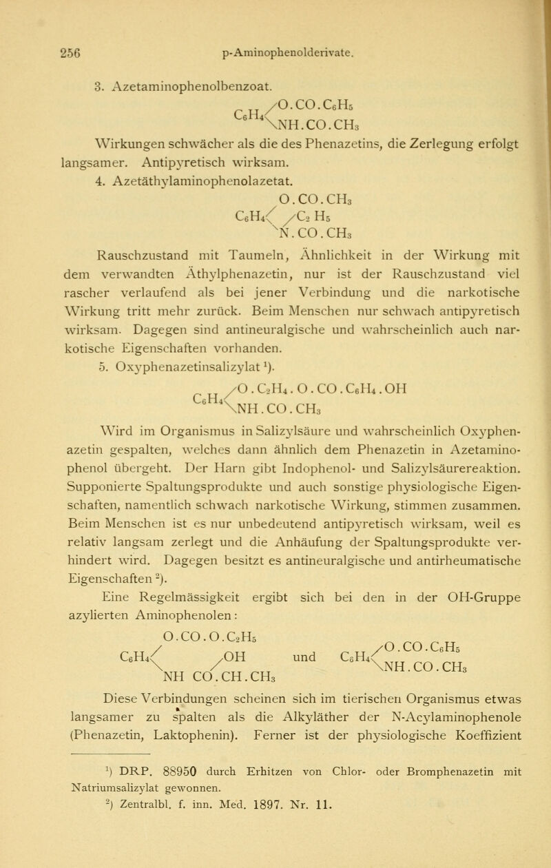 3. Azetaminophenolbenzoat. /O.CO.CeHs \NH.C0.CH3 Wirkungen schwächer als die des Phenazetins, die Zerlegung erfolgt langsamer. Antipyretisch wirksam. 4. Azetäthylaminophenolazetat. O.CO.CH3 C6H4\ /C2 H5 ^N.CO.CHs Rauschzustand mit Taumeln, Ähnlichkeit in der Wirkung mit dem verwandten Athylphenazetin, nur ist der Rauschzustand viel rascher verlaufend als bei jener Verbindung und die narkotische Wirkung tritt mehr zurück. Beim Menschen nur schwach antipyretisch wirksam. Dagegen sind antineuralgische und wahrscheinlich auch nar- kotische Eigenschaften vorhanden. 5. Ox3^phenazetinsalizylat ^). /O.C2H4.O.CO.C6H4.OH ^^NnH.CO.CHs Wird im Organismus in Salizylsäure und wahrscheinlich Oxyphen- azetin gespalten, welches dann ähnlich dem Phenazetin in Azetamino- phenol übergeht. Der Harn gibt Indophenol- und Salizj'lsäurereaktion. Supponierte Spaltungsprodukte und auch sonstige physiologische Eigen- schaften, namentlich schwach narkotische Wirkung, stimmen zusammen. Beim Menschen ist es nur unbedeutend antipyretisch wirksam, weil es relativ langsam zerlegt und die Anhäufung der Spaltungsprodukte ver- hindert wird. Dagegen besitzt es antineuralgische und antirheumatische Eigenschaften). Eine Regelmässigkeit ergibt sich bei den in der OH-Gruppe azylierten Aminophenolen: O.CO.O.C2H5 CeH4^ /OH und CeH4/^-^^'^^^^ \ / \NH.CO.CH3 NH CO.CH.CH3 Diese Verbindungen scheinen sich im tierischen Organismus etwas langsamer zu spalten als die Alkyläther der N-Acylaminophenole (Phenazetin, Laktophenin). Ferner ist der physiologische Koeffizient ^) DRP. 88950 durch Erhitzen von Chlor- oder Bromphenazetin mit Natriumsalizylat gewonnen. 2) Zentralbl. f. inn. Med. 1897. Nr. 11.