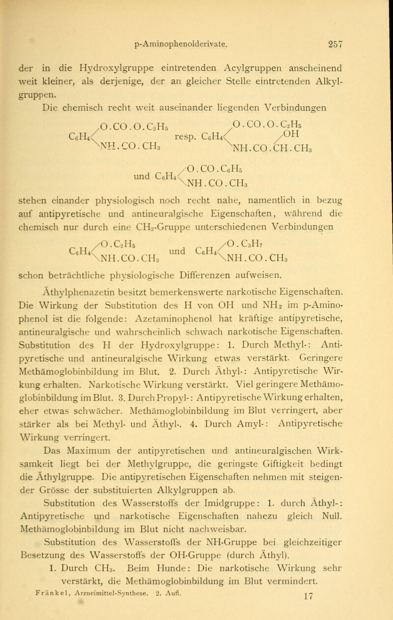 der in die Hydroxylgruppe eintretenden Acylgruppen anscheinend weit kleiner, als derjenige, der an gleicher Stelle eintretenden Alkyl- gruppen. Die chemisch recht weit auseinander liegenden Verbindungen /O.CO.O.C0H5 O.CO.O.GH5 C6H4< resp. CeH^ /OH \NH. CO. CH3 \nH . CO. CH . CH3 /O.CO.CeH5 und CeHix \NH . CO . CH3 stehen einander physiologisch noch recht nahe, namentlich in bezug auf antipyretische und antineuralgische Eigenschaften, während die chemisch nur durch eine CHo-Gruppe unterschiedenen Verbindungen „-./O.CH. /O.C3H, ^'Knh.co.ch, ' ^'Knh.co.chs schon beträchtliche physiologische Differenzen aufweisen. Äthylphenazetin besitzt bemerkenswerte narkotische Eigenschaften. Die Wirkung der Substitution des H von OH und NH2 im p-Amino- phenol ist die folgende: Azetaminophenol hat kräftige antipyretische, antineuralgische und wahrscheinlich schwach narkotische Eigenschaften. Substitution des H der Hydroxylgruppe: 1. Durch Methyl-: Anti- pyretische und antineuralgische Wirkung etwas verstärkt. Geringere Methämoglobinbildung im Blut. 2. Durch Äthyl-: Antipyretische Wir- kung erhalten. Narkotische Wirkung verstärkt. Viel geringere Methämo- globinbildung im Blut. 3. Durch Propjd-: Antipyretische Wirkung erhalten, eher etwas schwächer. Methämoglobinbildung im Blut verringert, aber stärker als bei Methyl- und Äthyl-. 4. Durch Amyl-: Antipyretische Wirkung verringert. Das Maximum der antipyretischen und antineuralgischen Wirk- samkeit liegt bei der Methylgruppe, die geringste Giftigkeit bedingt die Äthylgruppe. Die antipjTetischen Eigenschaften nehmen mit steigen- der Grösse der substituierten Alkylgruppen ab. Substitution des Wasserstoffs der Imidgruppe: 1. durch Äthyl-: Antipyretische und narkotische Eigenschaften nahezu gleich Null. Methämoglobinbildung im Blut nicht nachweisbar. Substitution des WasserstofTs der NH-Gruppe bei gleichzeitiger Besetzung des Wasserstoffs der OH-Gruppe (durch Äthyl), 1, Durch CH3. Beim Hunde: Die narkotische Wirkung sehr verstärkt, die Methämoglobinbildung im Blut vermindert. Fränkel, Arzneimittel-Synthese. 2. Aufl. -in