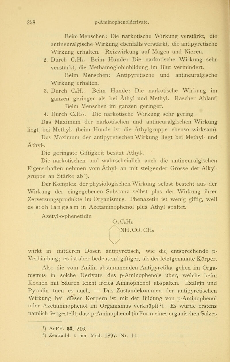 Beim Menschen: Die narkotische Wirkung verstärkt, die antineuralgische Wirkung ebenfalls verstärkt, die antip3Tetische Wirkung erhalten. Reizwirkung auf Magen und Nieren. 2. Durch C2H5. Beim Hunde: Die narkotische Wirkung sehr verstärkt, die Methämoglobinbildung im Blut vermindert. Beim Menschen: Antipyretische und antineuralgische Wirkung erhalten. 3. Durch C3H7. Beim Hunde: Die narkotische Wirkung im ganzen geringer als bei Äthyl und Methyl. Rascher Ablauf. Beim Menschen im ganzen geringer. 4. Durch CsHn, Die narkotische Wirkung sehr gering. Das Maximum der narkotischen und antineuralgischen Wirkung liegt bei Methyl- (beim Hunde ist die Athylgruppe ebenso wirksam). Das Maximum der antipyretischen Wirkung liegt bei Methyl- und Äthyl-. Die geringste Giftigkeit besitzt .Äthyl-, Die narkotischen und wahrscheinlich auch die antineuralgischen Eigenschaften nehmen vom Äthyl- an mit steigender Grösse der Alkyl- gruppe an Stärke ab ^). Der Komplex der physiologischen Wirkung selbst besteht aus der Wirkung der eingegebenen Substanz selbst plus der Wirkung ihrer Zersetzungsprodukte im Organismus. Phenazetin ist wenig giftig, weil es sich langsam in Azetaminophenol plus Äthyl spaltet. Azetjd-o-phenetidin O.C2H5 /Nnh.co.cHs wirkt in mittleren Dosen antip3Tetisch, wie die entsprechende p- Verbindung; es ist aber bedeutend giftiger, als der letztgenannte Körper. Also die vom Anilin abstammenden Antipyretika gehen im Orga- nismus in solche Derivate des p-Aminophenols über, welche beim Kochen mit Säuren leicht freies Aminophenol abspalten. Exalgin und Pyrodin tuen es auch. — Das Zustandekommen der antipyretischen Wirkung bei diesen Körpern ist mit der Bildung von p-Aminophenol oder Azetaminophenol im Organismus verknüpft ^). Es wurde erstens nämlich festgestellt, dass p-Aminophenol (in Form eines organischen Salzes 1) AePP. 33. 216. 2) Zentralbl. f. inn. Med. 1897. Nr. 11.