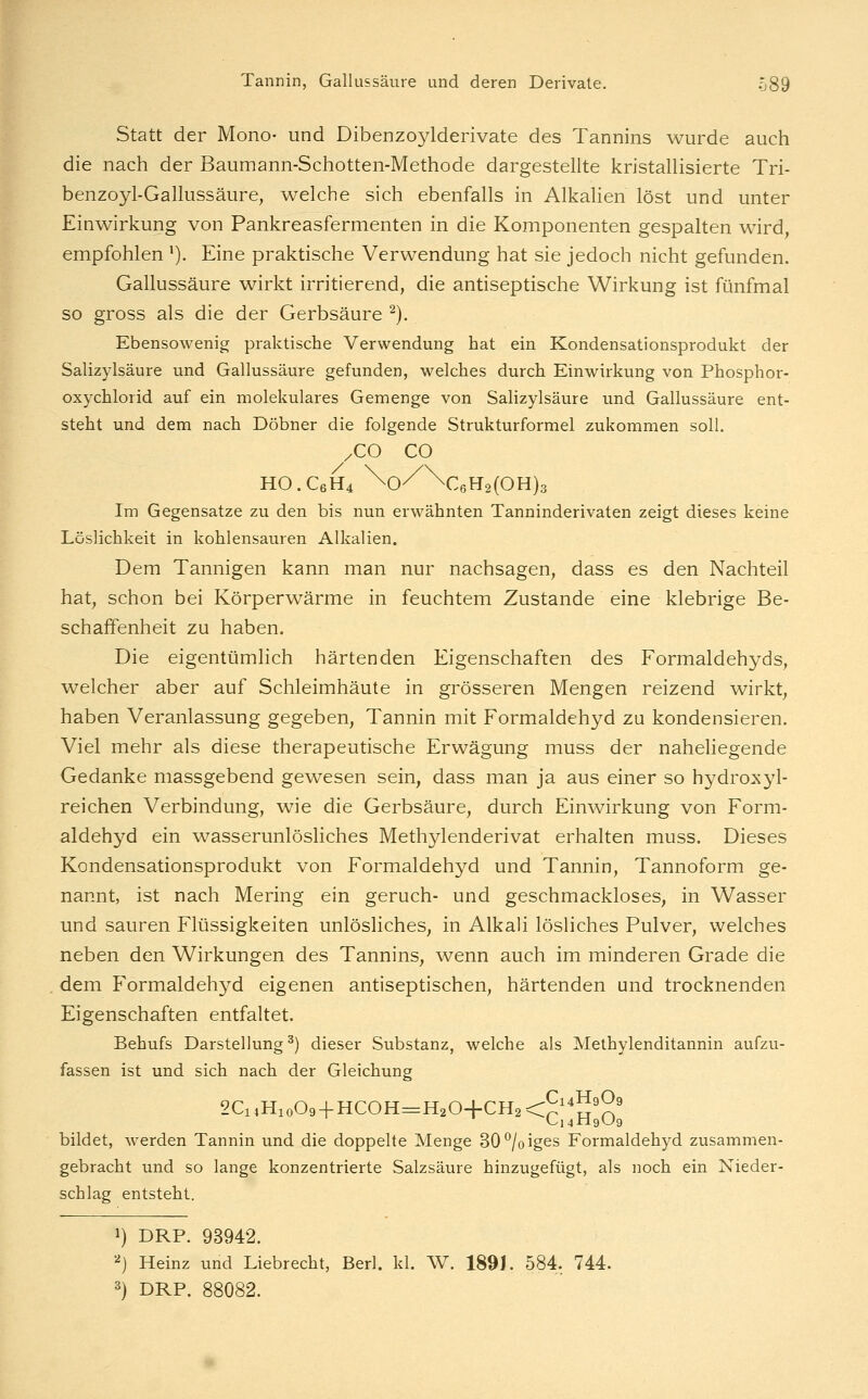 Statt der Mono- und Dibenzoylderivate des Tannins wurde auch die nach der Baumann-Schotten-Methode dargestellte kristallisierte Tri- benzoyl-Gallussäure, welche sich ebenfalls in Alkalien löst und unter Einwirkung von Pankreasfermenten in die Komponenten gespalten wird, empfohlen '). Eine praktische Verwendung hat sie jedoch nicht gefunden. Gallussäure wirkt irritierend, die antiseptische Wirkung ist fünfmal so gross als die der Gerbsäure ^). Ebensowenig praktische Verwendung hat ein Kondensationsprodukt der Salizylsäure und Gallussäure gefunden, welches durch Einwirkung von Phosphor- oxychlorid auf ein molekulares Gemenge von Salizylsäure und Gallussäure ent- steht und dem nach Döbner die folgende Strukturformel zukommen soll. /CO CO HO.C6H4 \o/^\c6H2(OH)3 Im Gegensatze zu den bis nun erwähnten Tanninderivaten zeigt dieses keine Löslichkeit in kohlensauren Alkalien. Dem Tannigen kann man nur nachsagen, dass es den Nachteil hat, schon bei Körperwärme in feuchtem Zustande eine klebrige Be- schaffenheit zu haben. Die eigentümlich härtenden Eigenschaften des Formaldehyds, welcher aber auf Schleimhäute in grösseren Mengen reizend wirkt, haben Veranlassung gegeben, Tannin mit Formaldehyd zu kondensieren. Viel mehr als diese therapeutische Erwägung muss der naheliegende Gedanke massgebend gewesen sein, dass man ja aus einer so hydroxyl- reichen Verbindung, wie die Gerbsäure, durch Einwirkung von Form- aldehyd ein wasserunlösliches Methylenderivat erhalten muss. Dieses Kondensationsprodukt von Formaldehyd und Tannin, Tannoform ge- nannt, ist nach Mering ein geruch- und geschmackloses, in Wasser und sauren Flüssigkeiten unlösliches, in Alkali lösliches Pulver, welches neben den Wirkungen des Tannins, wenn auch im minderen Grade die dem Formaldehyd eigenen antiseptischen, härtenden und trocknenden Eigenschaften entfaltet. Behufs Darstellung ^) dieser Substanz, welche als Methylenditannin aufzu- fassen ist und sich nach der Gleichung 2CiiHio09 + HCOH=H204-CH2<p''!J'^' bildet, werden Tannin und die doppelte Menge 30^/oiges Formaldehyd zusammen- gebracht und so lange konzentrierte Salzsäure hinzugefügt, als noch ein Nieder- schlag entsteht. 1) DRP. 93942. ^j Heinz und Liebrecht, Berl. kl. W. 189J. 584, 744. 3) DRP. 88082.